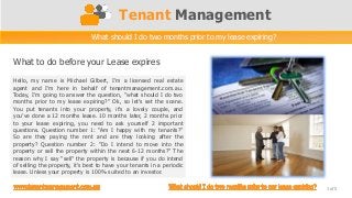 Tenant Management
What to do before your Lease expires
1 of 5
What should I do two months prior to my lease expiring?
Hello, my name is Michael Gilbert, I’m a licensed real estate
agent and I’m here in behalf of tenantmanagement.com.au.
Today, I’m going to answer the question, “what should I do two
months prior to my lease expiring?” Ok, so let’s set the scene.
You put tenants into your property, it’s a lovely couple, and
you’ve done a 12 months lease. 10 months later, 2 months prior
to your lease expiring, you need to ask yourself 2 important
questions. Question number 1: “Am I happy with my tenants?”
So are they paying the rent and are they looking after the
property? Question number 2: “Do I intend to move into the
property or sell the property within the next 6-12 months?” The
reason why I say “sell” the property is because if you do intend
of selling the property, it’s best to have your tenants in a periodic
lease. Unless your property is 100% suited to an investor.
 