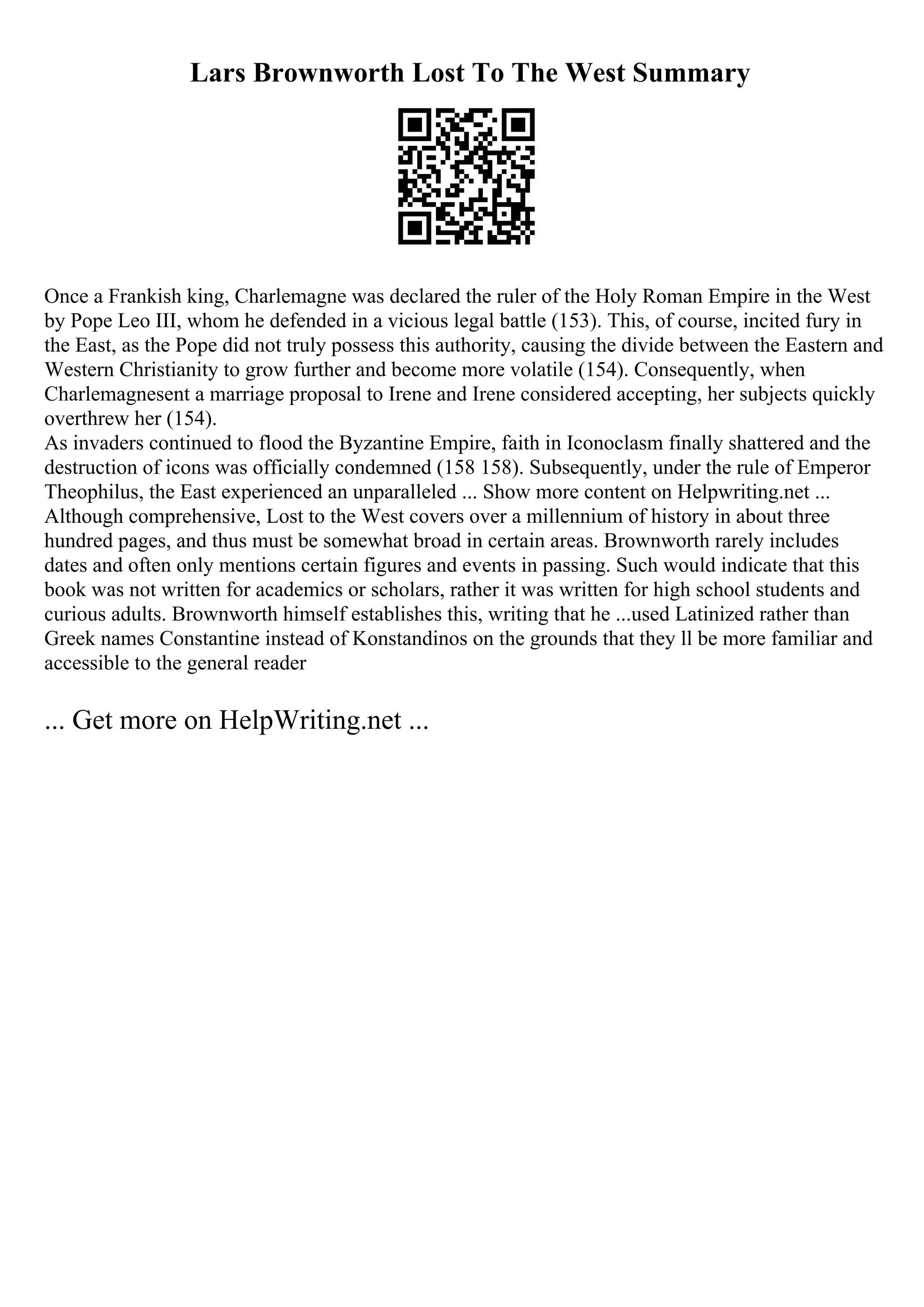 Lars Brownworth Lost To The West Summary
Once a Frankish king, Charlemagne was declared the ruler of the Holy Roman Empire in the West
by Pope Leo III, whom he defended in a vicious legal battle (153). This, of course, incited fury in
the East, as the Pope did not truly possess this authority, causing the divide between the Eastern and
Western Christianity to grow further and become more volatile (154). Consequently, when
Charlemagnesent a marriage proposal to Irene and Irene considered accepting, her subjects quickly
overthrew her (154).
As invaders continued to flood the Byzantine Empire, faith in Iconoclasm finally shattered and the
destruction of icons was officially condemned (158 158). Subsequently, under the rule of Emperor
Theophilus, the East experienced an unparalleled ... Show more content on Helpwriting.net ...
Although comprehensive, Lost to the West covers over a millennium of history in about three
hundred pages, and thus must be somewhat broad in certain areas. Brownworth rarely includes
dates and often only mentions certain figures and events in passing. Such would indicate that this
book was not written for academics or scholars, rather it was written for high school students and
curious adults. Brownworth himself establishes this, writing that he ...used Latinized rather than
Greek names Constantine instead of Konstandinos on the grounds that they ll be more familiar and
accessible to the general reader
... Get more on HelpWriting.net ...
 