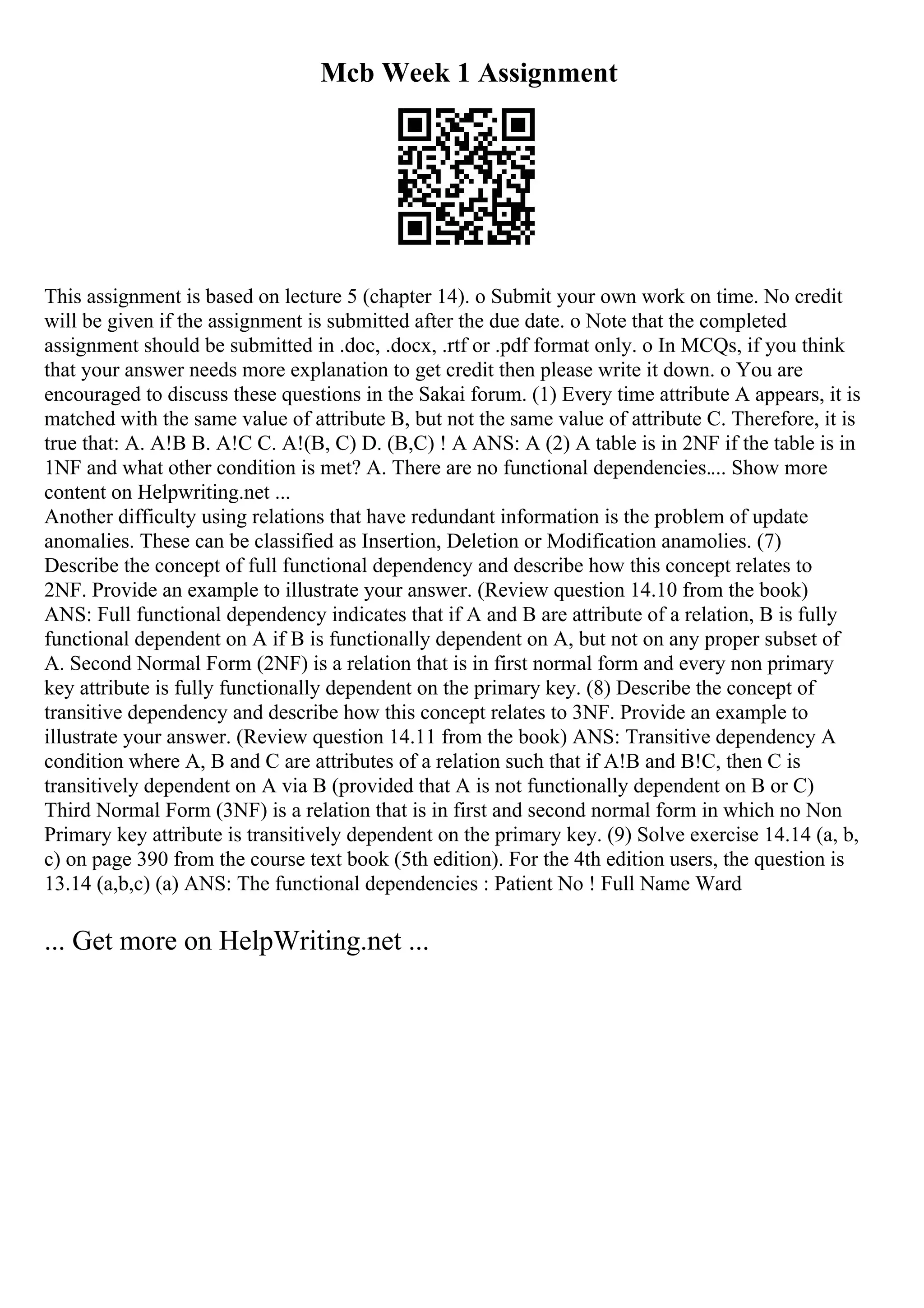 Mcb Week 1 Assignment
This assignment is based on lecture 5 (chapter 14). o Submit your own work on time. No credit
will be given if the assignment is submitted after the due date. o Note that the completed
assignment should be submitted in .doc, .docx, .rtf or .pdf format only. o In MCQs, if you think
that your answer needs more explanation to get credit then please write it down. o You are
encouraged to discuss these questions in the Sakai forum. (1) Every time attribute A appears, it is
matched with the same value of attribute B, but not the same value of attribute C. Therefore, it is
true that: A. A!B B. A!C C. A!(B, C) D. (B,C) ! A ANS: A (2) A table is in 2NF if the table is in
1NF and what other condition is met? A. There are no functional dependencies.... Show more
content on Helpwriting.net ...
Another difficulty using relations that have redundant information is the problem of update
anomalies. These can be classified as Insertion, Deletion or Modification anamolies. (7)
Describe the concept of full functional dependency and describe how this concept relates to
2NF. Provide an example to illustrate your answer. (Review question 14.10 from the book)
ANS: Full functional dependency indicates that if A and B are attribute of a relation, B is fully
functional dependent on A if B is functionally dependent on A, but not on any proper subset of
A. Second Normal Form (2NF) is a relation that is in first normal form and every non primary
key attribute is fully functionally dependent on the primary key. (8) Describe the concept of
transitive dependency and describe how this concept relates to 3NF. Provide an example to
illustrate your answer. (Review question 14.11 from the book) ANS: Transitive dependency A
condition where A, B and C are attributes of a relation such that if A!B and B!C, then C is
transitively dependent on A via B (provided that A is not functionally dependent on B or C)
Third Normal Form (3NF) is a relation that is in first and second normal form in which no Non
Primary key attribute is transitively dependent on the primary key. (9) Solve exercise 14.14 (a, b,
c) on page 390 from the course text book (5th edition). For the 4th edition users, the question is
13.14 (a,b,c) (a) ANS: The functional dependencies : Patient No ! Full Name Ward
... Get more on HelpWriting.net ...
 