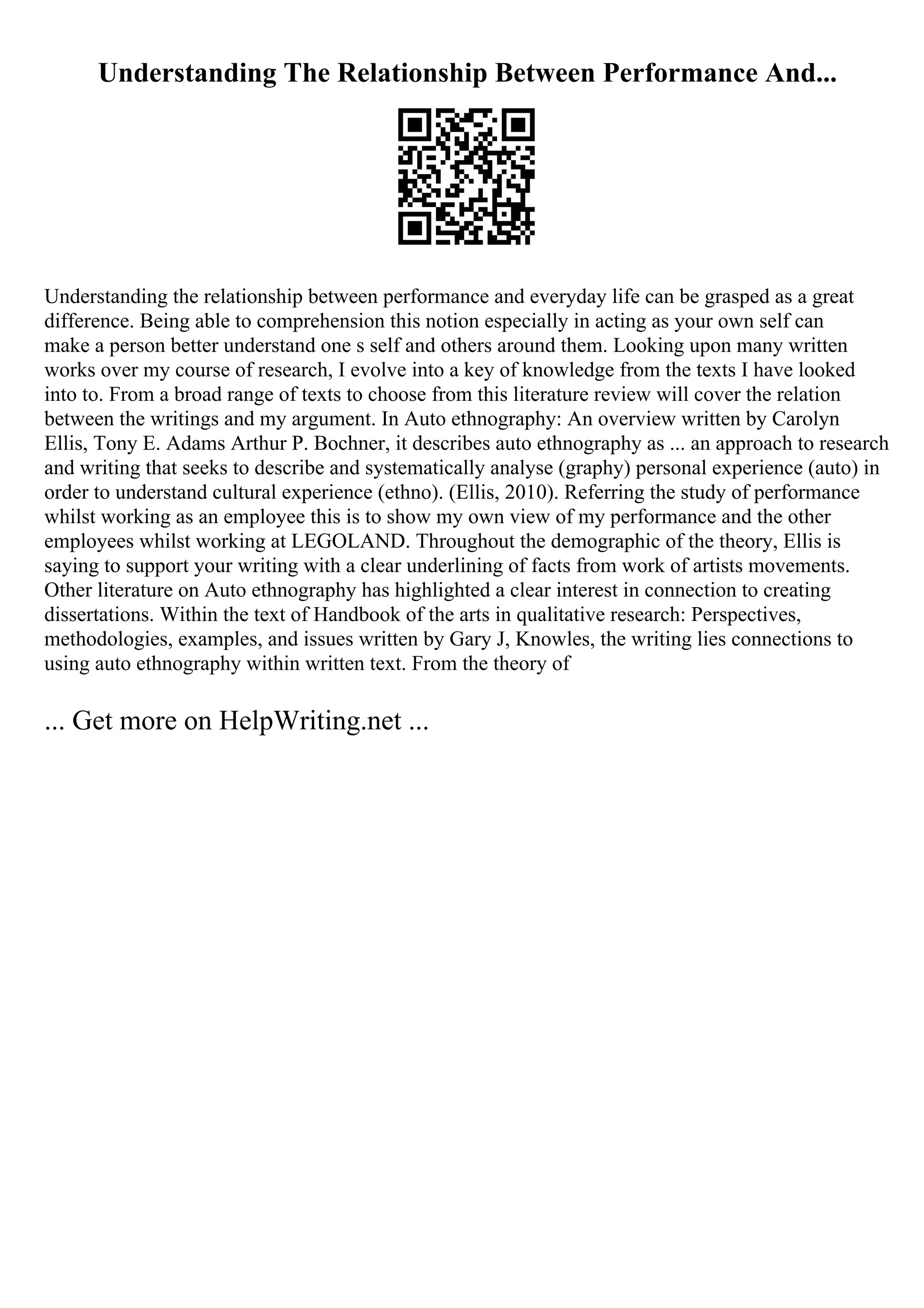 Understanding The Relationship Between Performance And...
Understanding the relationship between performance and everyday life can be grasped as a great
difference. Being able to comprehension this notion especially in acting as your own self can
make a person better understand one s self and others around them. Looking upon many written
works over my course of research, I evolve into a key of knowledge from the texts I have looked
into to. From a broad range of texts to choose from this literature review will cover the relation
between the writings and my argument. In Auto ethnography: An overview written by Carolyn
Ellis, Tony E. Adams Arthur P. Bochner, it describes auto ethnography as ... an approach to research
and writing that seeks to describe and systematically analyse (graphy) personal experience (auto) in
order to understand cultural experience (ethno). (Ellis, 2010). Referring the study of performance
whilst working as an employee this is to show my own view of my performance and the other
employees whilst working at LEGOLAND. Throughout the demographic of the theory, Ellis is
saying to support your writing with a clear underlining of facts from work of artists movements.
Other literature on Auto ethnography has highlighted a clear interest in connection to creating
dissertations. Within the text of Handbook of the arts in qualitative research: Perspectives,
methodologies, examples, and issues written by Gary J, Knowles, the writing lies connections to
using auto ethnography within written text. From the theory of
... Get more on HelpWriting.net ...
 
