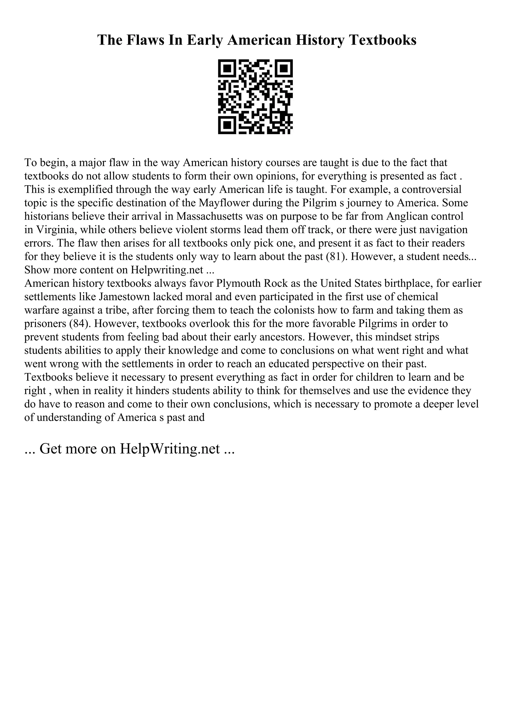 The Flaws In Early American History Textbooks
To begin, a major flaw in the way American history courses are taught is due to the fact that
textbooks do not allow students to form their own opinions, for everything is presented as fact .
This is exemplified through the way early American life is taught. For example, a controversial
topic is the specific destination of the Mayflower during the Pilgrim s journey to America. Some
historians believe their arrival in Massachusetts was on purpose to be far from Anglican control
in Virginia, while others believe violent storms lead them off track, or there were just navigation
errors. The flaw then arises for all textbooks only pick one, and present it as fact to their readers
for they believe it is the students only way to learn about the past (81). However, a student needs...
Show more content on Helpwriting.net ...
American history textbooks always favor Plymouth Rock as the United States birthplace, for earlier
settlements like Jamestown lacked moral and even participated in the first use of chemical
warfare against a tribe, after forcing them to teach the colonists how to farm and taking them as
prisoners (84). However, textbooks overlook this for the more favorable Pilgrims in order to
prevent students from feeling bad about their early ancestors. However, this mindset strips
students abilities to apply their knowledge and come to conclusions on what went right and what
went wrong with the settlements in order to reach an educated perspective on their past.
Textbooks believe it necessary to present everything as fact in order for children to learn and be
right , when in reality it hinders students ability to think for themselves and use the evidence they
do have to reason and come to their own conclusions, which is necessary to promote a deeper level
of understanding of America s past and
... Get more on HelpWriting.net ...
 