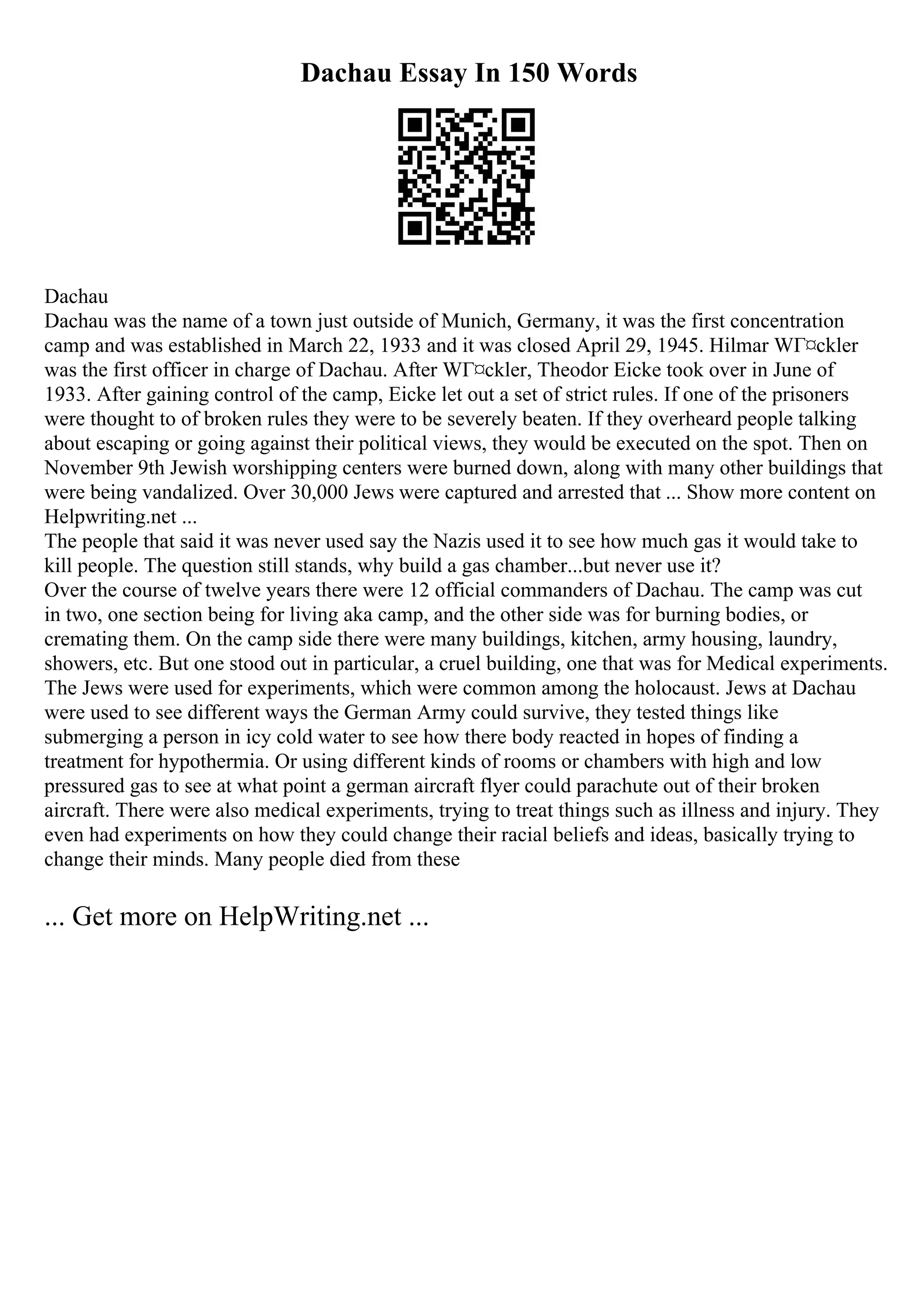 Dachau Essay In 150 Words
Dachau
Dachau was the name of a town just outside of Munich, Germany, it was the first concentration
camp and was established in March 22, 1933 and it was closed April 29, 1945. Hilmar WГ¤ckler
was the first officer in charge of Dachau. After WГ¤ckler, Theodor Eicke took over in June of
1933. After gaining control of the camp, Eicke let out a set of strict rules. If one of the prisoners
were thought to of broken rules they were to be severely beaten. If they overheard people talking
about escaping or going against their political views, they would be executed on the spot. Then on
November 9th Jewish worshipping centers were burned down, along with many other buildings that
were being vandalized. Over 30,000 Jews were captured and arrested that ... Show more content on
Helpwriting.net ...
The people that said it was never used say the Nazis used it to see how much gas it would take to
kill people. The question still stands, why build a gas chamber...but never use it?
Over the course of twelve years there were 12 official commanders of Dachau. The camp was cut
in two, one section being for living aka camp, and the other side was for burning bodies, or
cremating them. On the camp side there were many buildings, kitchen, army housing, laundry,
showers, etc. But one stood out in particular, a cruel building, one that was for Medical experiments.
The Jews were used for experiments, which were common among the holocaust. Jews at Dachau
were used to see different ways the German Army could survive, they tested things like
submerging a person in icy cold water to see how there body reacted in hopes of finding a
treatment for hypothermia. Or using different kinds of rooms or chambers with high and low
pressured gas to see at what point a german aircraft flyer could parachute out of their broken
aircraft. There were also medical experiments, trying to treat things such as illness and injury. They
even had experiments on how they could change their racial beliefs and ideas, basically trying to
change their minds. Many people died from these
... Get more on HelpWriting.net ...
 