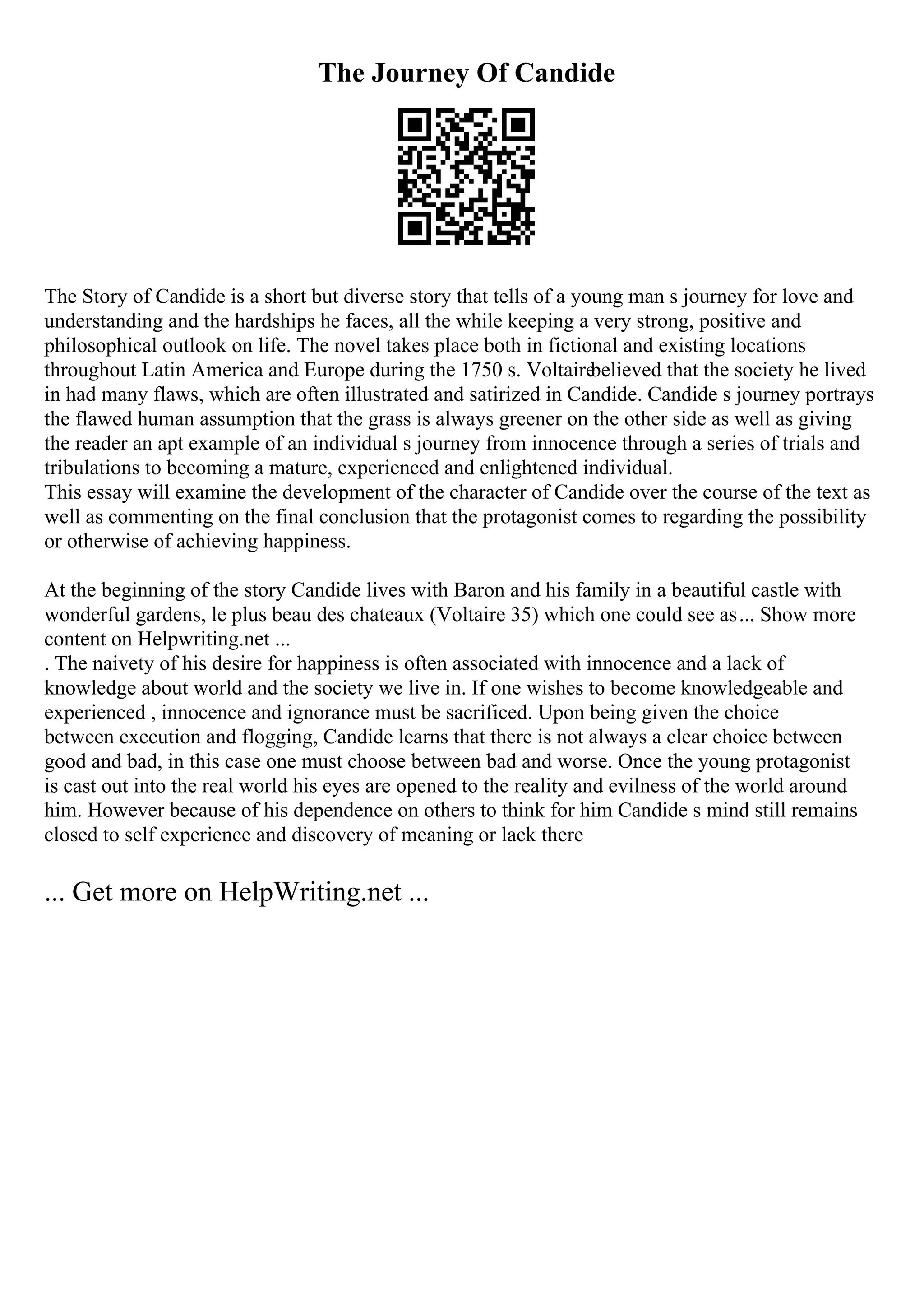 The Journey Of Candide
The Story of Candide is a short but diverse story that tells of a young man s journey for love and
understanding and the hardships he faces, all the while keeping a very strong, positive and
philosophical outlook on life. The novel takes place both in fictional and existing locations
throughout Latin America and Europe during the 1750 s. Voltaire
believed that the society he lived
in had many flaws, which are often illustrated and satirized in Candide. Candide s journey portrays
the flawed human assumption that the grass is always greener on the other side as well as giving
the reader an apt example of an individual s journey from innocence through a series of trials and
tribulations to becoming a mature, experienced and enlightened individual.
This essay will examine the development of the character of Candide over the course of the text as
well as commenting on the final conclusion that the protagonist comes to regarding the possibility
or otherwise of achieving happiness.
At the beginning of the story Candide lives with Baron and his family in a beautiful castle with
wonderful gardens, le plus beau des chateaux (Voltaire 35) which one could see as... Show more
content on Helpwriting.net ...
. The naivety of his desire for happiness is often associated with innocence and a lack of
knowledge about world and the society we live in. If one wishes to become knowledgeable and
experienced , innocence and ignorance must be sacrificed. Upon being given the choice
between execution and flogging, Candide learns that there is not always a clear choice between
good and bad, in this case one must choose between bad and worse. Once the young protagonist
is cast out into the real world his eyes are opened to the reality and evilness of the world around
him. However because of his dependence on others to think for him Candide s mind still remains
closed to self experience and discovery of meaning or lack there
... Get more on HelpWriting.net ...
 