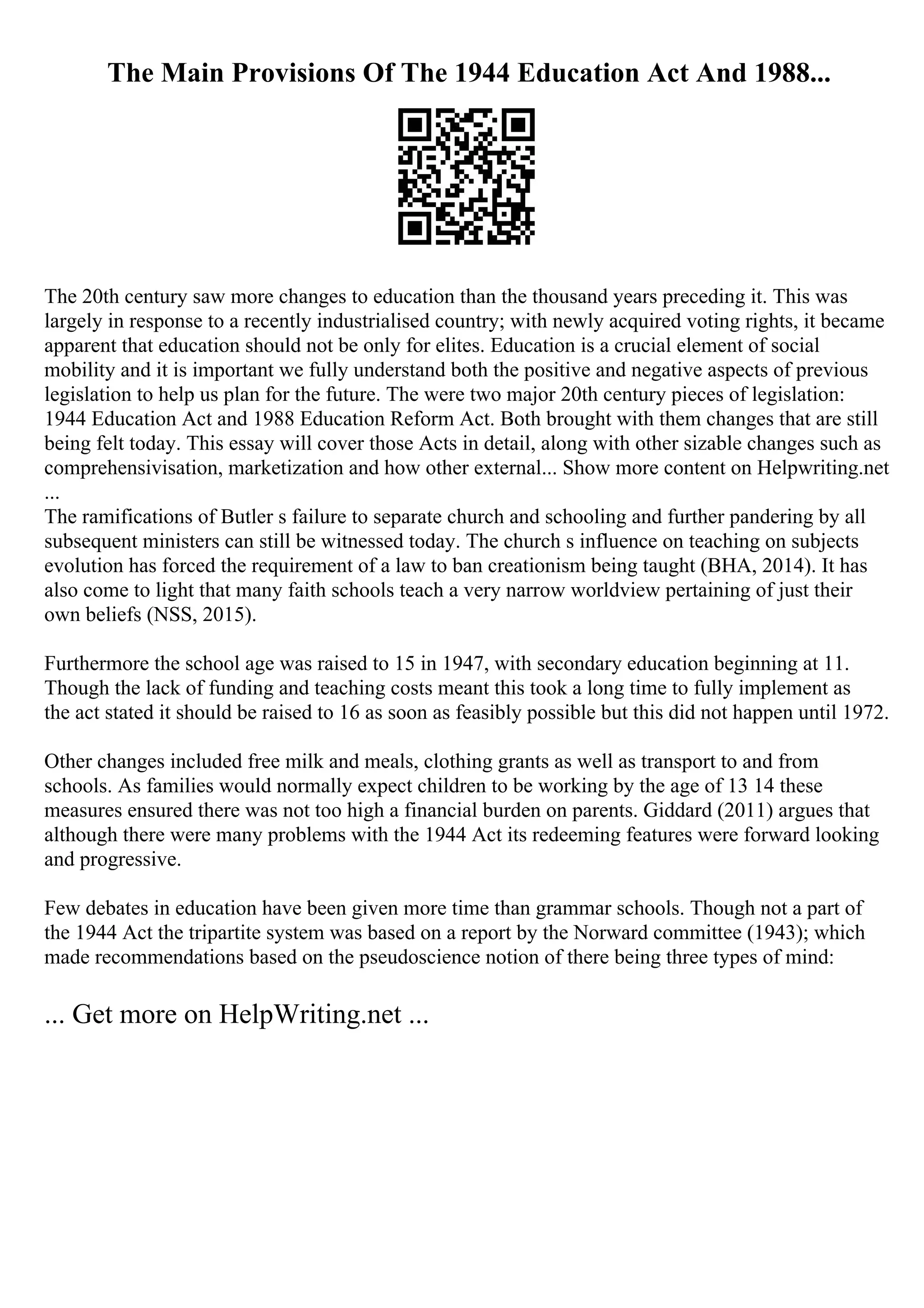 The Main Provisions Of The 1944 Education Act And 1988...
The 20th century saw more changes to education than the thousand years preceding it. This was
largely in response to a recently industrialised country; with newly acquired voting rights, it became
apparent that education should not be only for elites. Education is a crucial element of social
mobility and it is important we fully understand both the positive and negative aspects of previous
legislation to help us plan for the future. The were two major 20th century pieces of legislation:
1944 Education Act and 1988 Education Reform Act. Both brought with them changes that are still
being felt today. This essay will cover those Acts in detail, along with other sizable changes such as
comprehensivisation, marketization and how other external... Show more content on Helpwriting.net
...
The ramifications of Butler s failure to separate church and schooling and further pandering by all
subsequent ministers can still be witnessed today. The church s influence on teaching on subjects
evolution has forced the requirement of a law to ban creationism being taught (BHA, 2014). It has
also come to light that many faith schools teach a very narrow worldview pertaining of just their
own beliefs (NSS, 2015).
Furthermore the school age was raised to 15 in 1947, with secondary education beginning at 11.
Though the lack of funding and teaching costs meant this took a long time to fully implement as
the act stated it should be raised to 16 as soon as feasibly possible but this did not happen until 1972.
Other changes included free milk and meals, clothing grants as well as transport to and from
schools. As families would normally expect children to be working by the age of 13 14 these
measures ensured there was not too high a financial burden on parents. Giddard (2011) argues that
although there were many problems with the 1944 Act its redeeming features were forward looking
and progressive.
Few debates in education have been given more time than grammar schools. Though not a part of
the 1944 Act the tripartite system was based on a report by the Norward committee (1943); which
made recommendations based on the pseudoscience notion of there being three types of mind:
... Get more on HelpWriting.net ...
 