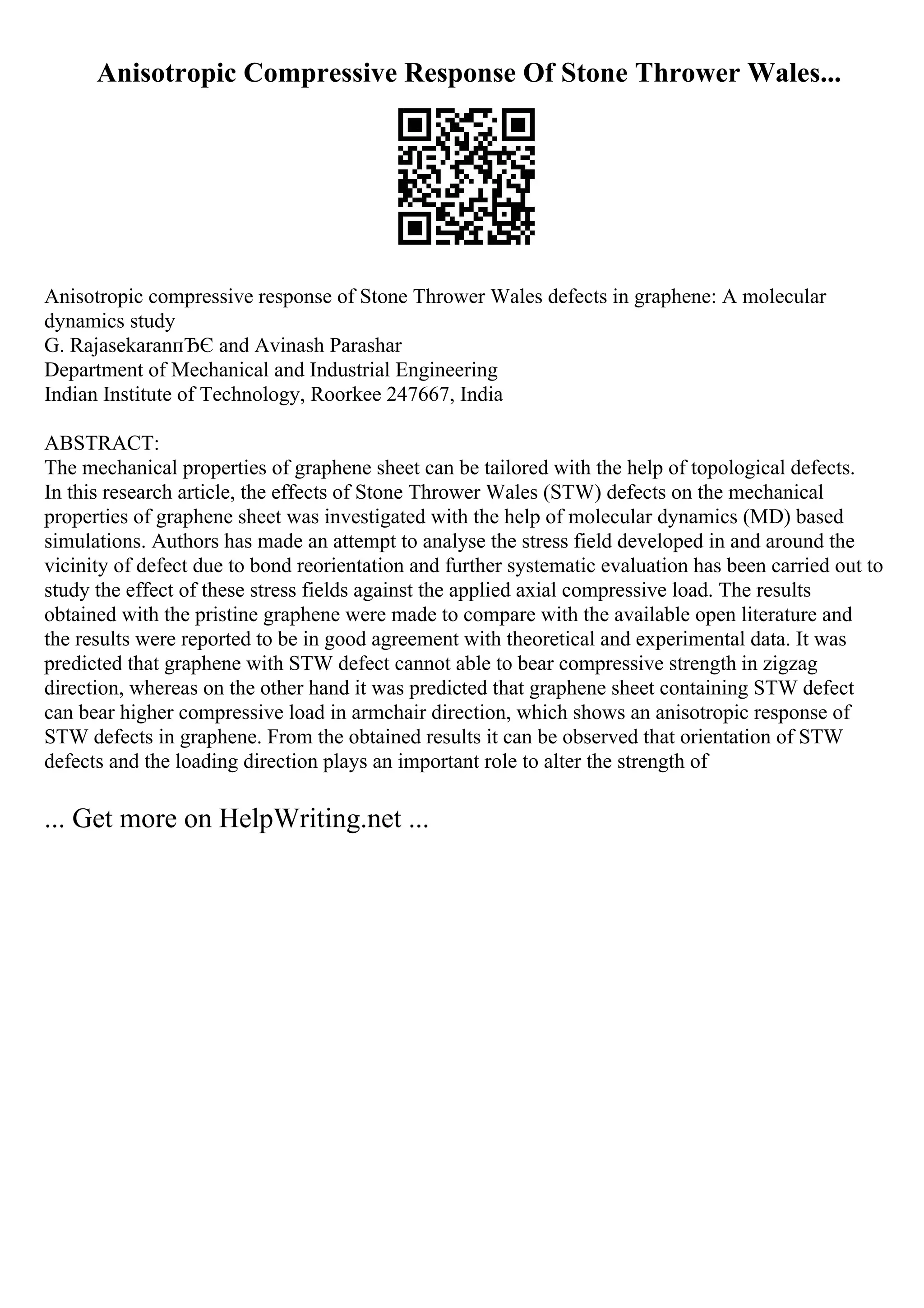 Anisotropic Compressive Response Of Stone Thrower Wales...
Anisotropic compressive response of Stone Thrower Wales defects in graphene: A molecular
dynamics study
G. RajasekaranпЂЄ and Avinash Parashar
Department of Mechanical and Industrial Engineering
Indian Institute of Technology, Roorkee 247667, India
ABSTRACT:
The mechanical properties of graphene sheet can be tailored with the help of topological defects.
In this research article, the effects of Stone Thrower Wales (STW) defects on the mechanical
properties of graphene sheet was investigated with the help of molecular dynamics (MD) based
simulations. Authors has made an attempt to analyse the stress field developed in and around the
vicinity of defect due to bond reorientation and further systematic evaluation has been carried out to
study the effect of these stress fields against the applied axial compressive load. The results
obtained with the pristine graphene were made to compare with the available open literature and
the results were reported to be in good agreement with theoretical and experimental data. It was
predicted that graphene with STW defect cannot able to bear compressive strength in zigzag
direction, whereas on the other hand it was predicted that graphene sheet containing STW defect
can bear higher compressive load in armchair direction, which shows an anisotropic response of
STW defects in graphene. From the obtained results it can be observed that orientation of STW
defects and the loading direction plays an important role to alter the strength of
... Get more on HelpWriting.net ...
 