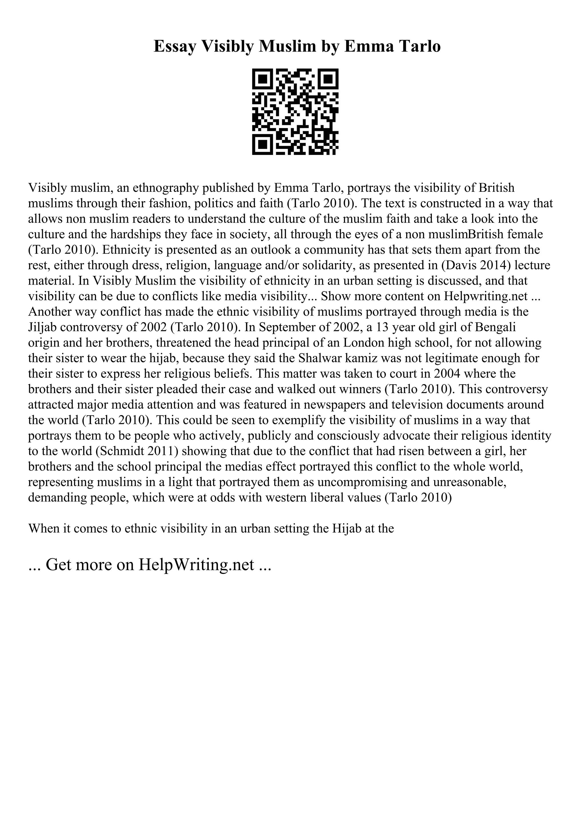 Essay Visibly Muslim by Emma Tarlo
Visibly muslim, an ethnography published by Emma Tarlo, portrays the visibility of British
muslims through their fashion, politics and faith (Tarlo 2010). The text is constructed in a way that
allows non muslim readers to understand the culture of the muslim faith and take a look into the
culture and the hardships they face in society, all through the eyes of a non muslimBritish female
(Tarlo 2010). Ethnicity is presented as an outlook a community has that sets them apart from the
rest, either through dress, religion, language and/or solidarity, as presented in (Davis 2014) lecture
material. In Visibly Muslim the visibility of ethnicity in an urban setting is discussed, and that
visibility can be due to conflicts like media visibility... Show more content on Helpwriting.net ...
Another way conflict has made the ethnic visibility of muslims portrayed through media is the
Jiljab controversy of 2002 (Tarlo 2010). In September of 2002, a 13 year old girl of Bengali
origin and her brothers, threatened the head principal of an London high school, for not allowing
their sister to wear the hijab, because they said the Shalwar kamiz was not legitimate enough for
their sister to express her religious beliefs. This matter was taken to court in 2004 where the
brothers and their sister pleaded their case and walked out winners (Tarlo 2010). This controversy
attracted major media attention and was featured in newspapers and television documents around
the world (Tarlo 2010). This could be seen to exemplify the visibility of muslims in a way that
portrays them to be people who actively, publicly and consciously advocate their religious identity
to the world (Schmidt 2011) showing that due to the conflict that had risen between a girl, her
brothers and the school principal the medias effect portrayed this conflict to the whole world,
representing muslims in a light that portrayed them as uncompromising and unreasonable,
demanding people, which were at odds with western liberal values (Tarlo 2010)
When it comes to ethnic visibility in an urban setting the Hijab at the
... Get more on HelpWriting.net ...
 