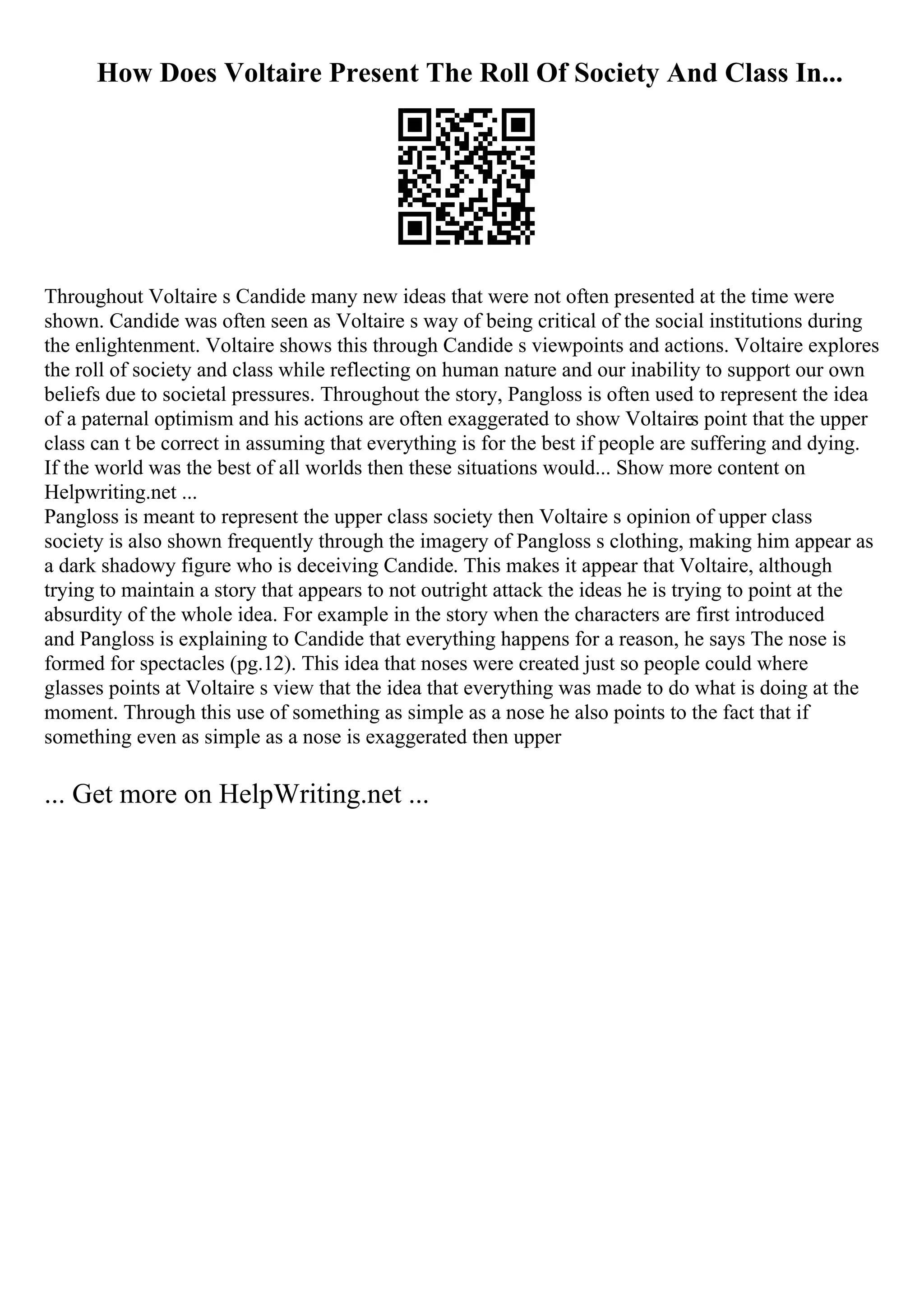 How Does Voltaire Present The Roll Of Society And Class In...
Throughout Voltaire s Candide many new ideas that were not often presented at the time were
shown. Candide was often seen as Voltaire s way of being critical of the social institutions during
the enlightenment. Voltaire shows this through Candide s viewpoints and actions. Voltaire explores
the roll of society and class while reflecting on human nature and our inability to support our own
beliefs due to societal pressures. Throughout the story, Pangloss is often used to represent the idea
of a paternal optimism and his actions are often exaggerated to show Voltaires point that the upper
class can t be correct in assuming that everything is for the best if people are suffering and dying.
If the world was the best of all worlds then these situations would... Show more content on
Helpwriting.net ...
Pangloss is meant to represent the upper class society then Voltaire s opinion of upper class
society is also shown frequently through the imagery of Pangloss s clothing, making him appear as
a dark shadowy figure who is deceiving Candide. This makes it appear that Voltaire, although
trying to maintain a story that appears to not outright attack the ideas he is trying to point at the
absurdity of the whole idea. For example in the story when the characters are first introduced
and Pangloss is explaining to Candide that everything happens for a reason, he says The nose is
formed for spectacles (pg.12). This idea that noses were created just so people could where
glasses points at Voltaire s view that the idea that everything was made to do what is doing at the
moment. Through this use of something as simple as a nose he also points to the fact that if
something even as simple as a nose is exaggerated then upper
... Get more on HelpWriting.net ...
 