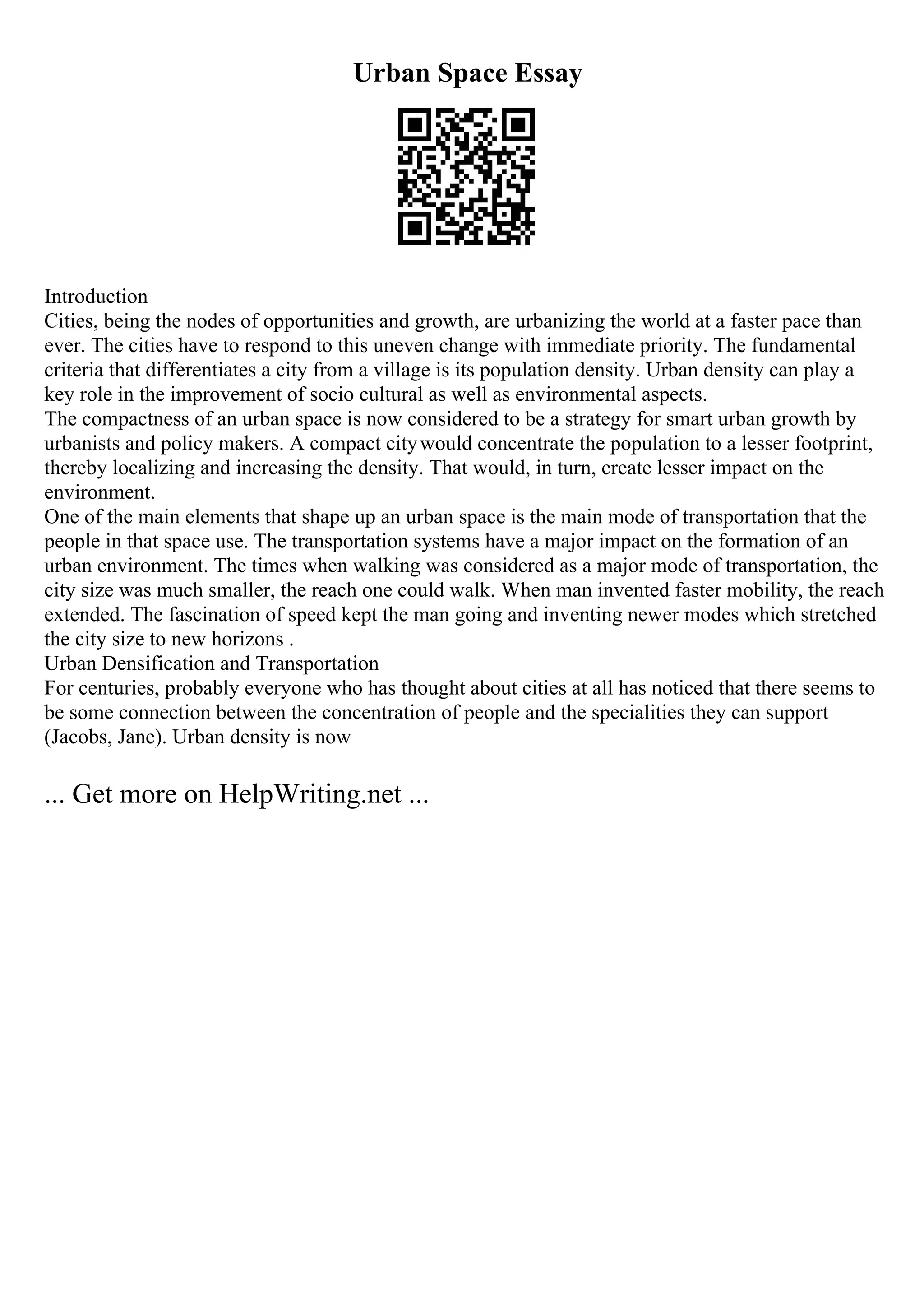 Urban Space Essay
Introduction
Cities, being the nodes of opportunities and growth, are urbanizing the world at a faster pace than
ever. The cities have to respond to this uneven change with immediate priority. The fundamental
criteria that differentiates a city from a village is its population density. Urban density can play a
key role in the improvement of socio cultural as well as environmental aspects.
The compactness of an urban space is now considered to be a strategy for smart urban growth by
urbanists and policy makers. A compact citywould concentrate the population to a lesser footprint,
thereby localizing and increasing the density. That would, in turn, create lesser impact on the
environment.
One of the main elements that shape up an urban space is the main mode of transportation that the
people in that space use. The transportation systems have a major impact on the formation of an
urban environment. The times when walking was considered as a major mode of transportation, the
city size was much smaller, the reach one could walk. When man invented faster mobility, the reach
extended. The fascination of speed kept the man going and inventing newer modes which stretched
the city size to new horizons .
Urban Densification and Transportation
For centuries, probably everyone who has thought about cities at all has noticed that there seems to
be some connection between the concentration of people and the specialities they can support
(Jacobs, Jane). Urban density is now
... Get more on HelpWriting.net ...
 
