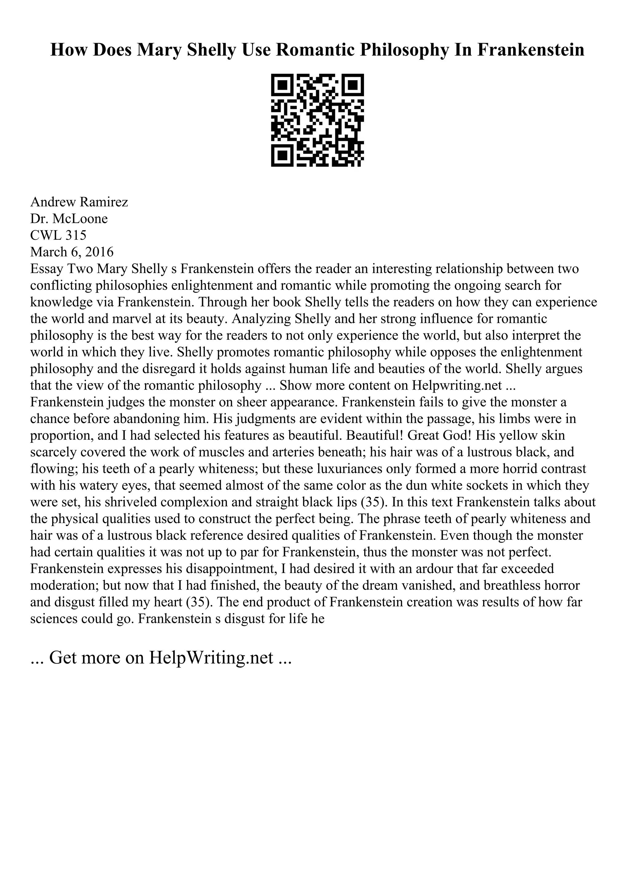 How Does Mary Shelly Use Romantic Philosophy In Frankenstein
Andrew Ramirez
Dr. McLoone
CWL 315
March 6, 2016
Essay Two Mary Shelly s Frankenstein offers the reader an interesting relationship between two
conflicting philosophies enlightenment and romantic while promoting the ongoing search for
knowledge via Frankenstein. Through her book Shelly tells the readers on how they can experience
the world and marvel at its beauty. Analyzing Shelly and her strong influence for romantic
philosophy is the best way for the readers to not only experience the world, but also interpret the
world in which they live. Shelly promotes romantic philosophy while opposes the enlightenment
philosophy and the disregard it holds against human life and beauties of the world. Shelly argues
that the view of the romantic philosophy ... Show more content on Helpwriting.net ...
Frankenstein judges the monster on sheer appearance. Frankenstein fails to give the monster a
chance before abandoning him. His judgments are evident within the passage, his limbs were in
proportion, and I had selected his features as beautiful. Beautiful! Great God! His yellow skin
scarcely covered the work of muscles and arteries beneath; his hair was of a lustrous black, and
flowing; his teeth of a pearly whiteness; but these luxuriances only formed a more horrid contrast
with his watery eyes, that seemed almost of the same color as the dun white sockets in which they
were set, his shriveled complexion and straight black lips (35). In this text Frankenstein talks about
the physical qualities used to construct the perfect being. The phrase teeth of pearly whiteness and
hair was of a lustrous black reference desired qualities of Frankenstein. Even though the monster
had certain qualities it was not up to par for Frankenstein, thus the monster was not perfect.
Frankenstein expresses his disappointment, I had desired it with an ardour that far exceeded
moderation; but now that I had finished, the beauty of the dream vanished, and breathless horror
and disgust filled my heart (35). The end product of Frankenstein creation was results of how far
sciences could go. Frankenstein s disgust for life he
... Get more on HelpWriting.net ...
 