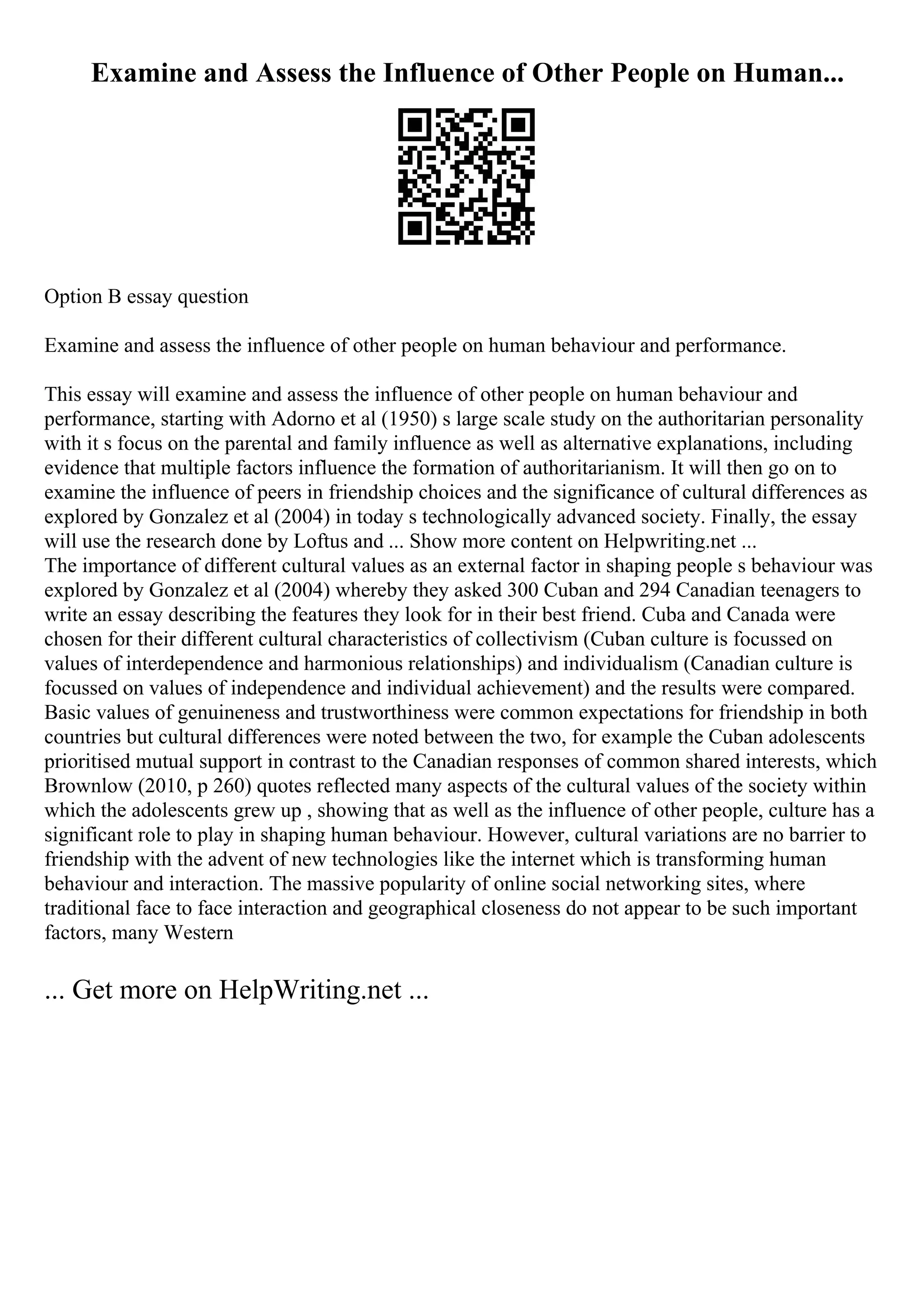 Examine and Assess the Influence of Other People on Human...
Option B essay question
Examine and assess the influence of other people on human behaviour and performance.
This essay will examine and assess the influence of other people on human behaviour and
performance, starting with Adorno et al (1950) s large scale study on the authoritarian personality
with it s focus on the parental and family influence as well as alternative explanations, including
evidence that multiple factors influence the formation of authoritarianism. It will then go on to
examine the influence of peers in friendship choices and the significance of cultural differences as
explored by Gonzalez et al (2004) in today s technologically advanced society. Finally, the essay
will use the research done by Loftus and ... Show more content on Helpwriting.net ...
The importance of different cultural values as an external factor in shaping people s behaviour was
explored by Gonzalez et al (2004) whereby they asked 300 Cuban and 294 Canadian teenagers to
write an essay describing the features they look for in their best friend. Cuba and Canada were
chosen for their different cultural characteristics of collectivism (Cuban culture is focussed on
values of interdependence and harmonious relationships) and individualism (Canadian culture is
focussed on values of independence and individual achievement) and the results were compared.
Basic values of genuineness and trustworthiness were common expectations for friendship in both
countries but cultural differences were noted between the two, for example the Cuban adolescents
prioritised mutual support in contrast to the Canadian responses of common shared interests, which
Brownlow (2010, p 260) quotes reflected many aspects of the cultural values of the society within
which the adolescents grew up , showing that as well as the influence of other people, culture has a
significant role to play in shaping human behaviour. However, cultural variations are no barrier to
friendship with the advent of new technologies like the internet which is transforming human
behaviour and interaction. The massive popularity of online social networking sites, where
traditional face to face interaction and geographical closeness do not appear to be such important
factors, many Western
... Get more on HelpWriting.net ...
 