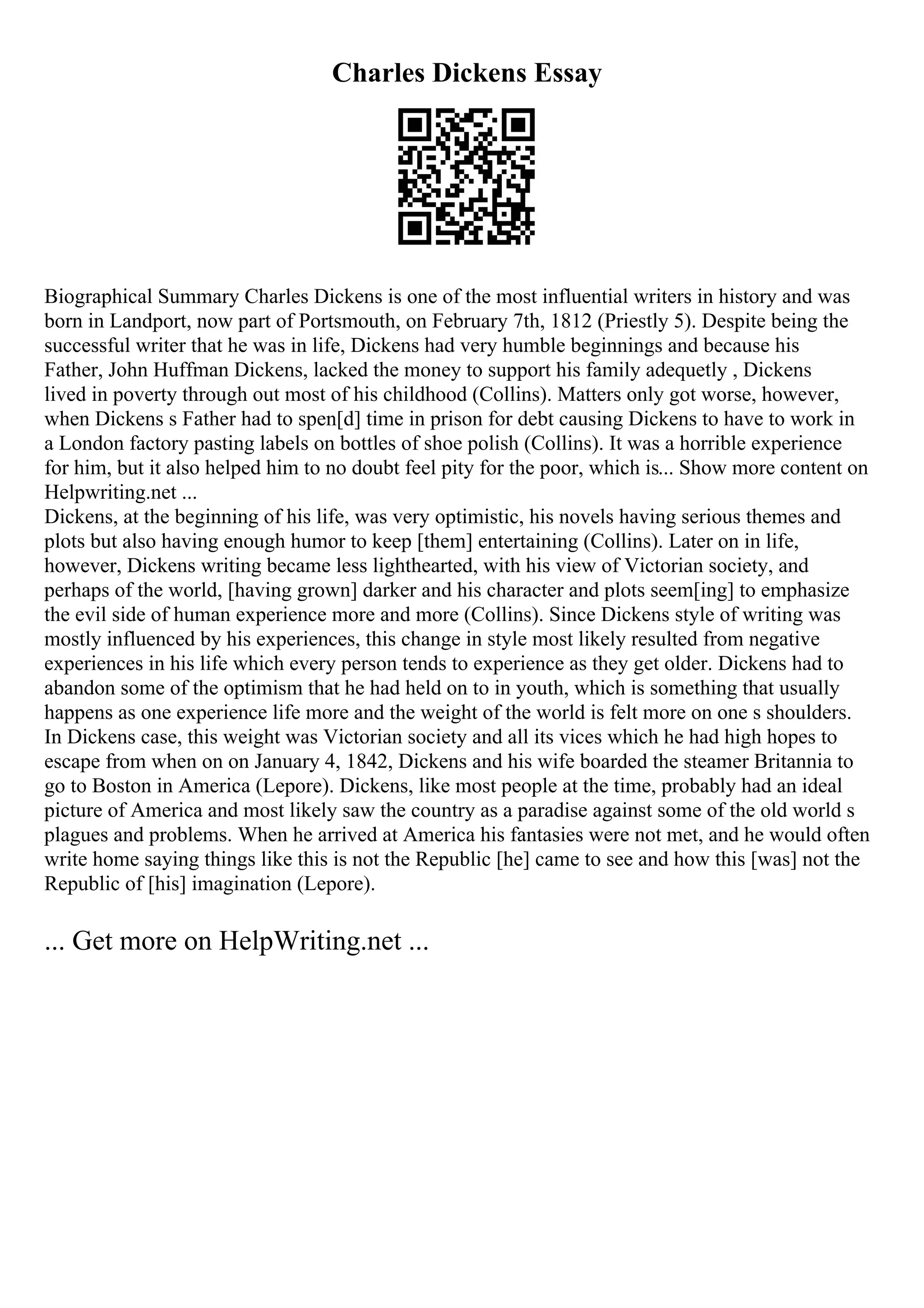 Charles Dickens Essay
Biographical Summary Charles Dickens is one of the most influential writers in history and was
born in Landport, now part of Portsmouth, on February 7th, 1812 (Priestly 5). Despite being the
successful writer that he was in life, Dickens had very humble beginnings and because his
Father, John Huffman Dickens, lacked the money to support his family adequetly , Dickens
lived in poverty through out most of his childhood (Collins). Matters only got worse, however,
when Dickens s Father had to spen[d] time in prison for debt causing Dickens to have to work in
a London factory pasting labels on bottles of shoe polish (Collins). It was a horrible experience
for him, but it also helped him to no doubt feel pity for the poor, which is... Show more content on
Helpwriting.net ...
Dickens, at the beginning of his life, was very optimistic, his novels having serious themes and
plots but also having enough humor to keep [them] entertaining (Collins). Later on in life,
however, Dickens writing became less lighthearted, with his view of Victorian society, and
perhaps of the world, [having grown] darker and his character and plots seem[ing] to emphasize
the evil side of human experience more and more (Collins). Since Dickens style of writing was
mostly influenced by his experiences, this change in style most likely resulted from negative
experiences in his life which every person tends to experience as they get older. Dickens had to
abandon some of the optimism that he had held on to in youth, which is something that usually
happens as one experience life more and the weight of the world is felt more on one s shoulders.
In Dickens case, this weight was Victorian society and all its vices which he had high hopes to
escape from when on on January 4, 1842, Dickens and his wife boarded the steamer Britannia to
go to Boston in America (Lepore). Dickens, like most people at the time, probably had an ideal
picture of America and most likely saw the country as a paradise against some of the old world s
plagues and problems. When he arrived at America his fantasies were not met, and he would often
write home saying things like this is not the Republic [he] came to see and how this [was] not the
Republic of [his] imagination (Lepore).
... Get more on HelpWriting.net ...
 