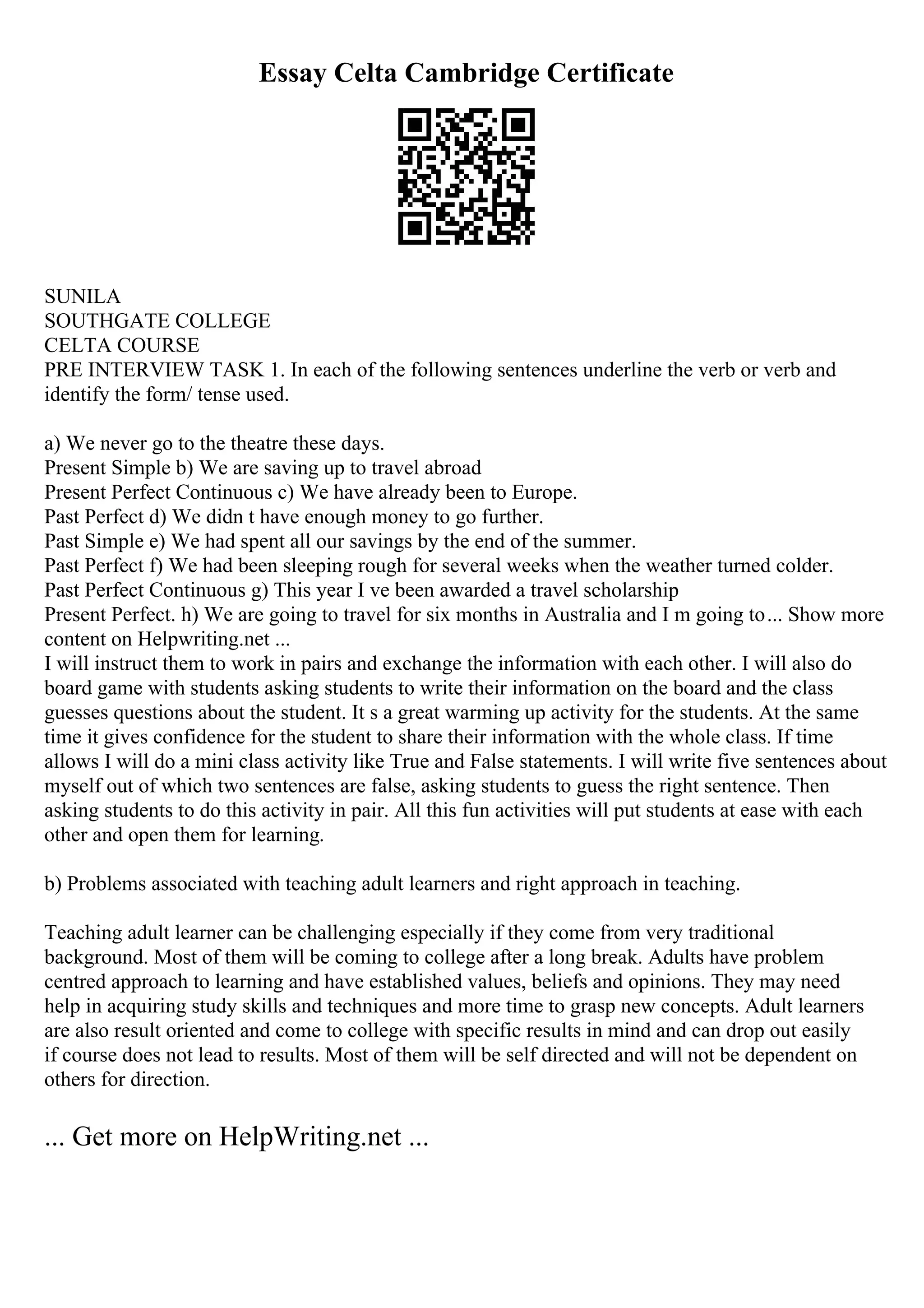 Essay Celta Cambridge Certificate
SUNILA
SOUTHGATE COLLEGE
CELTA COURSE
PRE INTERVIEW TASK 1. In each of the following sentences underline the verb or verb and
identify the form/ tense used.
a) We never go to the theatre these days.
Present Simple b) We are saving up to travel abroad
Present Perfect Continuous c) We have already been to Europe.
Past Perfect d) We didn t have enough money to go further.
Past Simple e) We had spent all our savings by the end of the summer.
Past Perfect f) We had been sleeping rough for several weeks when the weather turned colder.
Past Perfect Continuous g) This year I ve been awarded a travel scholarship
Present Perfect. h) We are going to travel for six months in Australia and I m going to... Show more
content on Helpwriting.net ...
I will instruct them to work in pairs and exchange the information with each other. I will also do
board game with students asking students to write their information on the board and the class
guesses questions about the student. It s a great warming up activity for the students. At the same
time it gives confidence for the student to share their information with the whole class. If time
allows I will do a mini class activity like True and False statements. I will write five sentences about
myself out of which two sentences are false, asking students to guess the right sentence. Then
asking students to do this activity in pair. All this fun activities will put students at ease with each
other and open them for learning.
b) Problems associated with teaching adult learners and right approach in teaching.
Teaching adult learner can be challenging especially if they come from very traditional
background. Most of them will be coming to college after a long break. Adults have problem
centred approach to learning and have established values, beliefs and opinions. They may need
help in acquiring study skills and techniques and more time to grasp new concepts. Adult learners
are also result oriented and come to college with specific results in mind and can drop out easily
if course does not lead to results. Most of them will be self directed and will not be dependent on
others for direction.
... Get more on HelpWriting.net ...
 