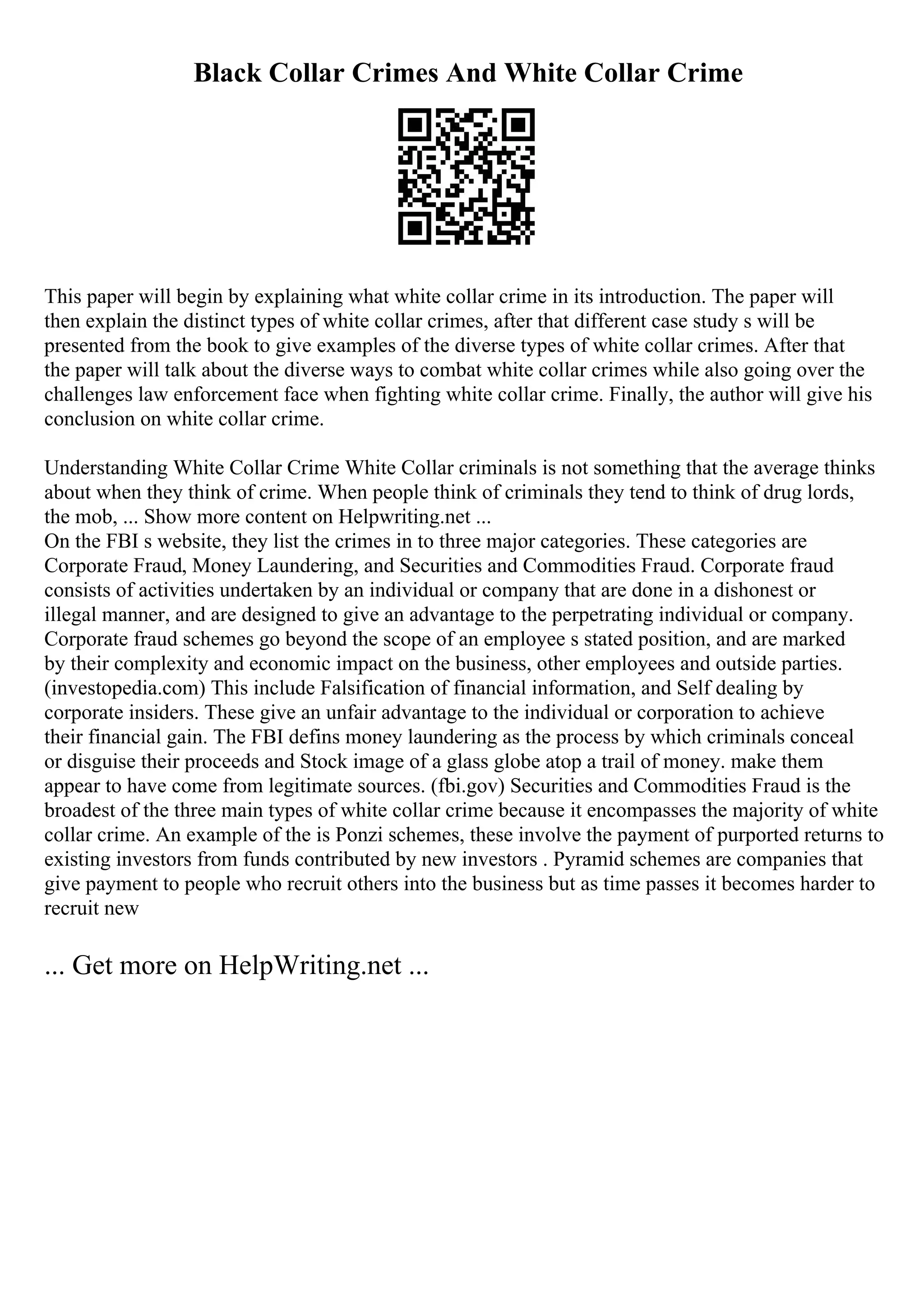 Black Collar Crimes And White Collar Crime
This paper will begin by explaining what white collar crime in its introduction. The paper will
then explain the distinct types of white collar crimes, after that different case study s will be
presented from the book to give examples of the diverse types of white collar crimes. After that
the paper will talk about the diverse ways to combat white collar crimes while also going over the
challenges law enforcement face when fighting white collar crime. Finally, the author will give his
conclusion on white collar crime.
Understanding White Collar Crime White Collar criminals is not something that the average thinks
about when they think of crime. When people think of criminals they tend to think of drug lords,
the mob, ... Show more content on Helpwriting.net ...
On the FBI s website, they list the crimes in to three major categories. These categories are
Corporate Fraud, Money Laundering, and Securities and Commodities Fraud. Corporate fraud
consists of activities undertaken by an individual or company that are done in a dishonest or
illegal manner, and are designed to give an advantage to the perpetrating individual or company.
Corporate fraud schemes go beyond the scope of an employee s stated position, and are marked
by their complexity and economic impact on the business, other employees and outside parties.
(investopedia.com) This include Falsification of financial information, and Self dealing by
corporate insiders. These give an unfair advantage to the individual or corporation to achieve
their financial gain. The FBI defins money laundering as the process by which criminals conceal
or disguise their proceeds and Stock image of a glass globe atop a trail of money. make them
appear to have come from legitimate sources. (fbi.gov) Securities and Commodities Fraud is the
broadest of the three main types of white collar crime because it encompasses the majority of white
collar crime. An example of the is Ponzi schemes, these involve the payment of purported returns to
existing investors from funds contributed by new investors . Pyramid schemes are companies that
give payment to people who recruit others into the business but as time passes it becomes harder to
recruit new
... Get more on HelpWriting.net ...
 