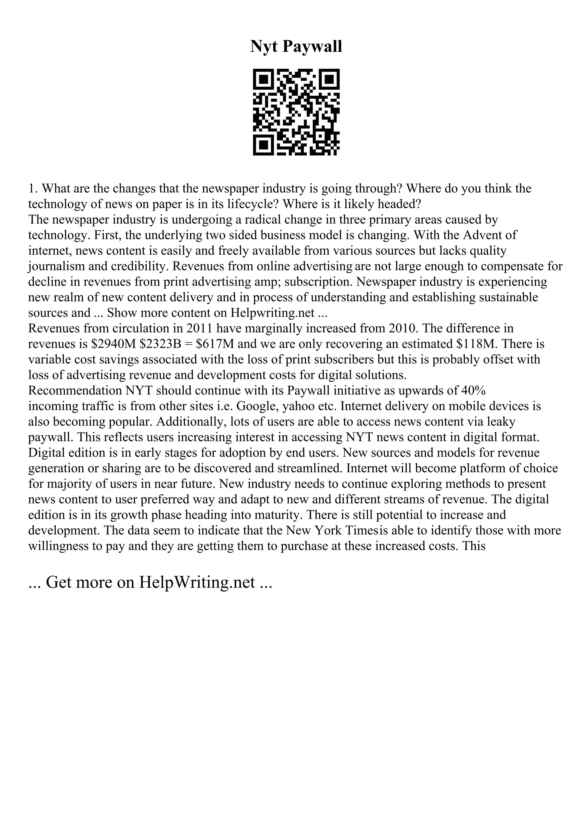 Nyt Paywall
1. What are the changes that the newspaper industry is going through? Where do you think the
technology of news on paper is in its lifecycle? Where is it likely headed?
The newspaper industry is undergoing a radical change in three primary areas caused by
technology. First, the underlying two sided business model is changing. With the Advent of
internet, news content is easily and freely available from various sources but lacks quality
journalism and credibility. Revenues from online advertising are not large enough to compensate for
decline in revenues from print advertising amp; subscription. Newspaper industry is experiencing
new realm of new content delivery and in process of understanding and establishing sustainable
sources and ... Show more content on Helpwriting.net ...
Revenues from circulation in 2011 have marginally increased from 2010. The difference in
revenues is $2940M $2323B = $617M and we are only recovering an estimated $118M. There is
variable cost savings associated with the loss of print subscribers but this is probably offset with
loss of advertising revenue and development costs for digital solutions.
Recommendation NYT should continue with its Paywall initiative as upwards of 40%
incoming traffic is from other sites i.e. Google, yahoo etc. Internet delivery on mobile devices is
also becoming popular. Additionally, lots of users are able to access news content via leaky
paywall. This reflects users increasing interest in accessing NYT news content in digital format.
Digital edition is in early stages for adoption by end users. New sources and models for revenue
generation or sharing are to be discovered and streamlined. Internet will become platform of choice
for majority of users in near future. New industry needs to continue exploring methods to present
news content to user preferred way and adapt to new and different streams of revenue. The digital
edition is in its growth phase heading into maturity. There is still potential to increase and
development. The data seem to indicate that the New York Timesis able to identify those with more
willingness to pay and they are getting them to purchase at these increased costs. This
... Get more on HelpWriting.net ...
 