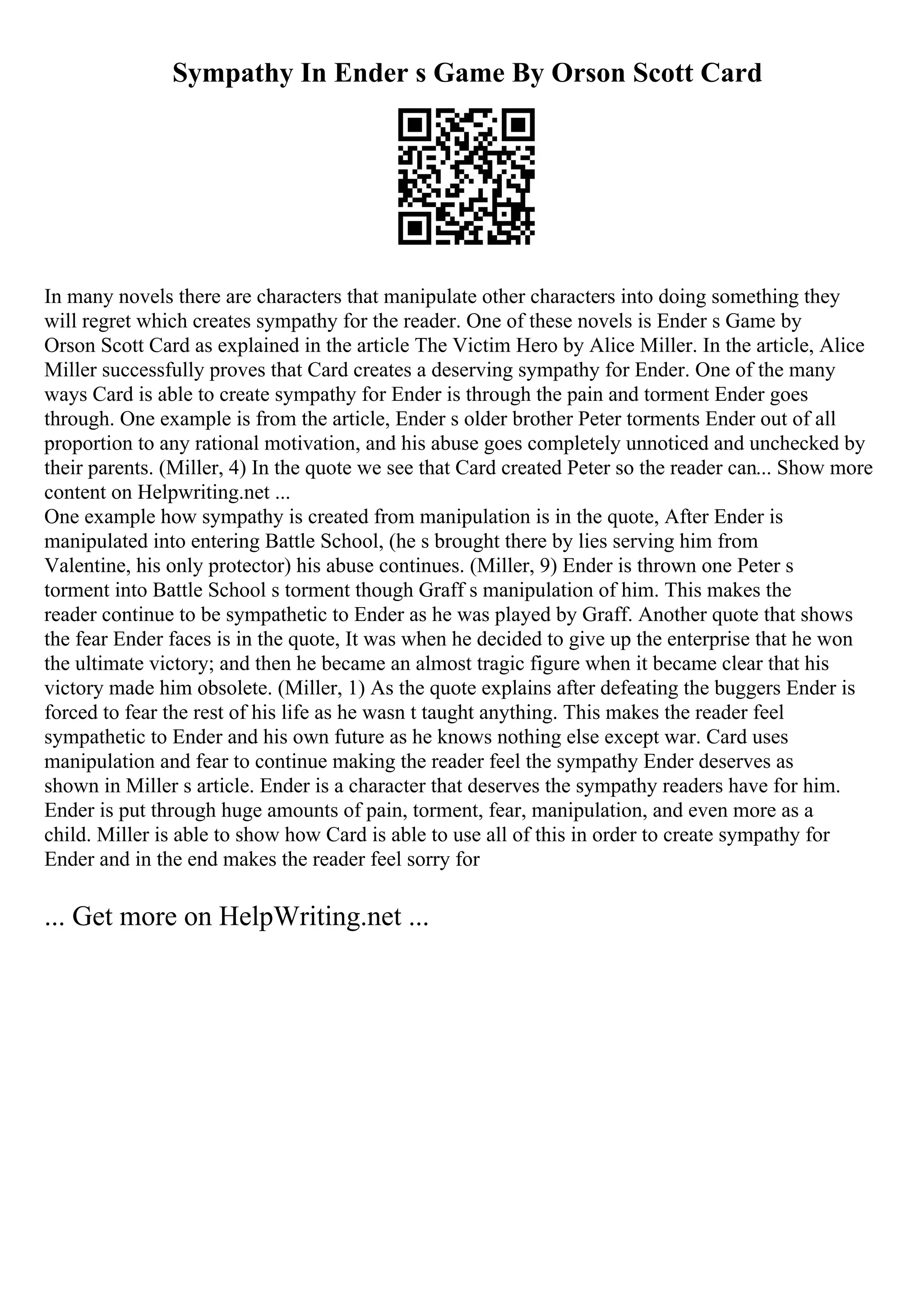 Sympathy In Ender s Game By Orson Scott Card
In many novels there are characters that manipulate other characters into doing something they
will regret which creates sympathy for the reader. One of these novels is Ender s Game by
Orson Scott Card as explained in the article The Victim Hero by Alice Miller. In the article, Alice
Miller successfully proves that Card creates a deserving sympathy for Ender. One of the many
ways Card is able to create sympathy for Ender is through the pain and torment Ender goes
through. One example is from the article, Ender s older brother Peter torments Ender out of all
proportion to any rational motivation, and his abuse goes completely unnoticed and unchecked by
their parents. (Miller, 4) In the quote we see that Card created Peter so the reader can... Show more
content on Helpwriting.net ...
One example how sympathy is created from manipulation is in the quote, After Ender is
manipulated into entering Battle School, (he s brought there by lies serving him from
Valentine, his only protector) his abuse continues. (Miller, 9) Ender is thrown one Peter s
torment into Battle School s torment though Graff s manipulation of him. This makes the
reader continue to be sympathetic to Ender as he was played by Graff. Another quote that shows
the fear Ender faces is in the quote, It was when he decided to give up the enterprise that he won
the ultimate victory; and then he became an almost tragic figure when it became clear that his
victory made him obsolete. (Miller, 1) As the quote explains after defeating the buggers Ender is
forced to fear the rest of his life as he wasn t taught anything. This makes the reader feel
sympathetic to Ender and his own future as he knows nothing else except war. Card uses
manipulation and fear to continue making the reader feel the sympathy Ender deserves as
shown in Miller s article. Ender is a character that deserves the sympathy readers have for him.
Ender is put through huge amounts of pain, torment, fear, manipulation, and even more as a
child. Miller is able to show how Card is able to use all of this in order to create sympathy for
Ender and in the end makes the reader feel sorry for
... Get more on HelpWriting.net ...
 