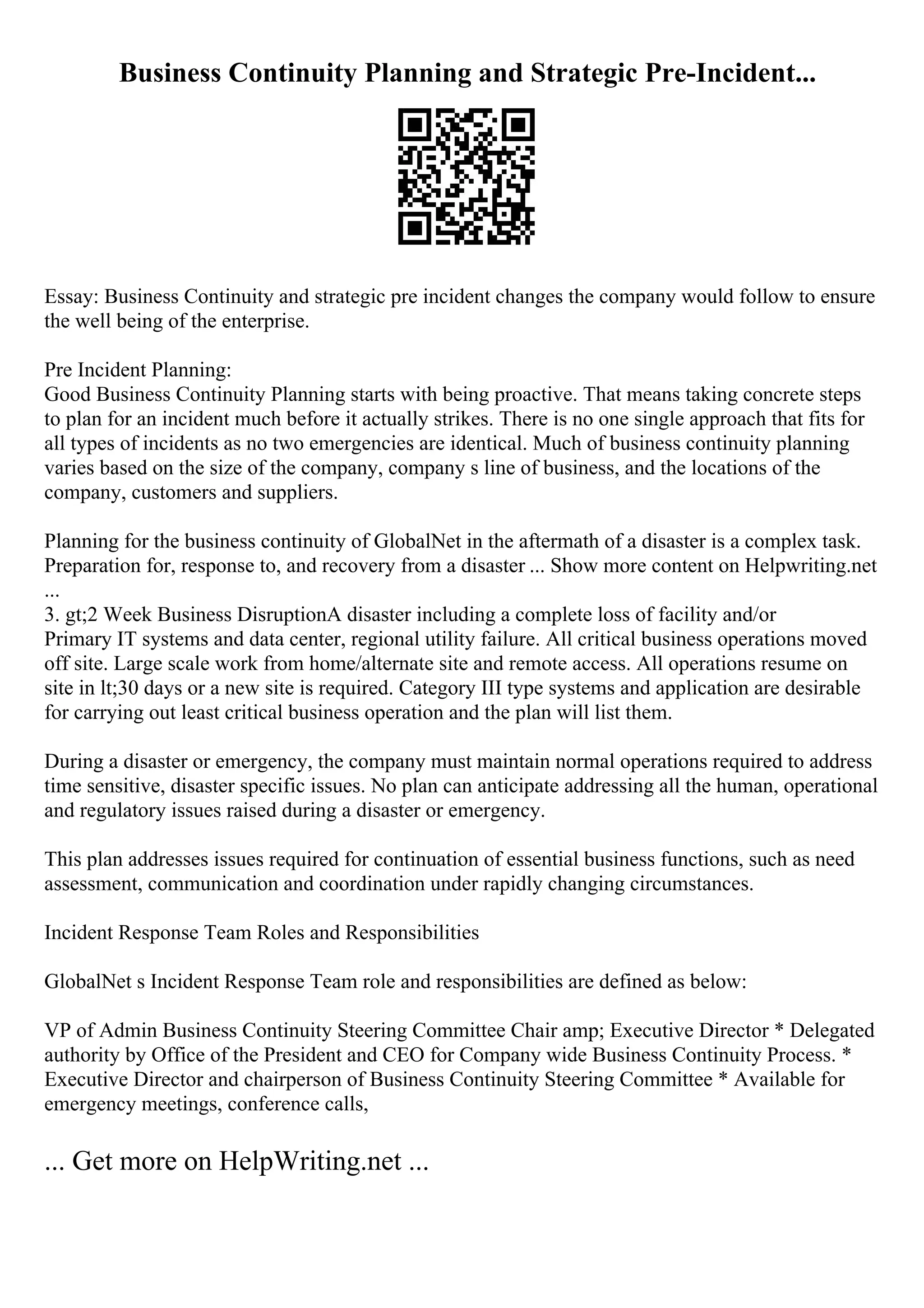 Business Continuity Planning and Strategic Pre-Incident...
Essay: Business Continuity and strategic pre incident changes the company would follow to ensure
the well being of the enterprise.
Pre Incident Planning:
Good Business Continuity Planning starts with being proactive. That means taking concrete steps
to plan for an incident much before it actually strikes. There is no one single approach that fits for
all types of incidents as no two emergencies are identical. Much of business continuity planning
varies based on the size of the company, company s line of business, and the locations of the
company, customers and suppliers.
Planning for the business continuity of GlobalNet in the aftermath of a disaster is a complex task.
Preparation for, response to, and recovery from a disaster ... Show more content on Helpwriting.net
...
3. gt;2 Week Business DisruptionA disaster including a complete loss of facility and/or
Primary IT systems and data center, regional utility failure. All critical business operations moved
off site. Large scale work from home/alternate site and remote access. All operations resume on
site in lt;30 days or a new site is required. Category III type systems and application are desirable
for carrying out least critical business operation and the plan will list them.
During a disaster or emergency, the company must maintain normal operations required to address
time sensitive, disaster specific issues. No plan can anticipate addressing all the human, operational
and regulatory issues raised during a disaster or emergency.
This plan addresses issues required for continuation of essential business functions, such as need
assessment, communication and coordination under rapidly changing circumstances.
Incident Response Team Roles and Responsibilities
GlobalNet s Incident Response Team role and responsibilities are defined as below:
VP of Admin Business Continuity Steering Committee Chair amp; Executive Director * Delegated
authority by Office of the President and CEO for Company wide Business Continuity Process. *
Executive Director and chairperson of Business Continuity Steering Committee * Available for
emergency meetings, conference calls,
... Get more on HelpWriting.net ...
 