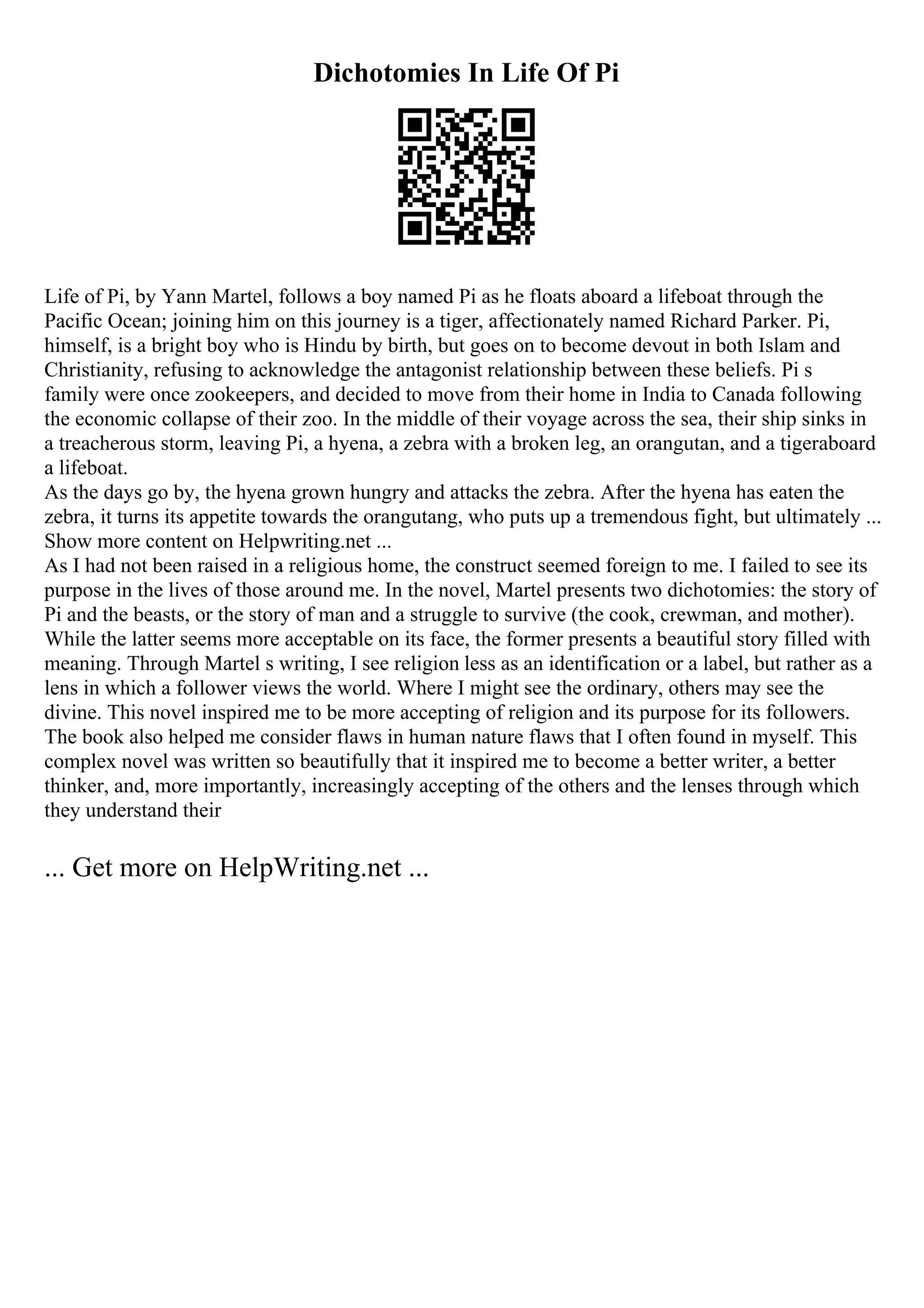 Dichotomies In Life Of Pi
Life of Pi, by Yann Martel, follows a boy named Pi as he floats aboard a lifeboat through the
Pacific Ocean; joining him on this journey is a tiger, affectionately named Richard Parker. Pi,
himself, is a bright boy who is Hindu by birth, but goes on to become devout in both Islam and
Christianity, refusing to acknowledge the antagonist relationship between these beliefs. Pi s
family were once zookeepers, and decided to move from their home in India to Canada following
the economic collapse of their zoo. In the middle of their voyage across the sea, their ship sinks in
a treacherous storm, leaving Pi, a hyena, a zebra with a broken leg, an orangutan, and a tigeraboard
a lifeboat.
As the days go by, the hyena grown hungry and attacks the zebra. After the hyena has eaten the
zebra, it turns its appetite towards the orangutang, who puts up a tremendous fight, but ultimately ...
Show more content on Helpwriting.net ...
As I had not been raised in a religious home, the construct seemed foreign to me. I failed to see its
purpose in the lives of those around me. In the novel, Martel presents two dichotomies: the story of
Pi and the beasts, or the story of man and a struggle to survive (the cook, crewman, and mother).
While the latter seems more acceptable on its face, the former presents a beautiful story filled with
meaning. Through Martel s writing, I see religion less as an identification or a label, but rather as a
lens in which a follower views the world. Where I might see the ordinary, others may see the
divine. This novel inspired me to be more accepting of religion and its purpose for its followers.
The book also helped me consider flaws in human nature flaws that I often found in myself. This
complex novel was written so beautifully that it inspired me to become a better writer, a better
thinker, and, more importantly, increasingly accepting of the others and the lenses through which
they understand their
... Get more on HelpWriting.net ...
 