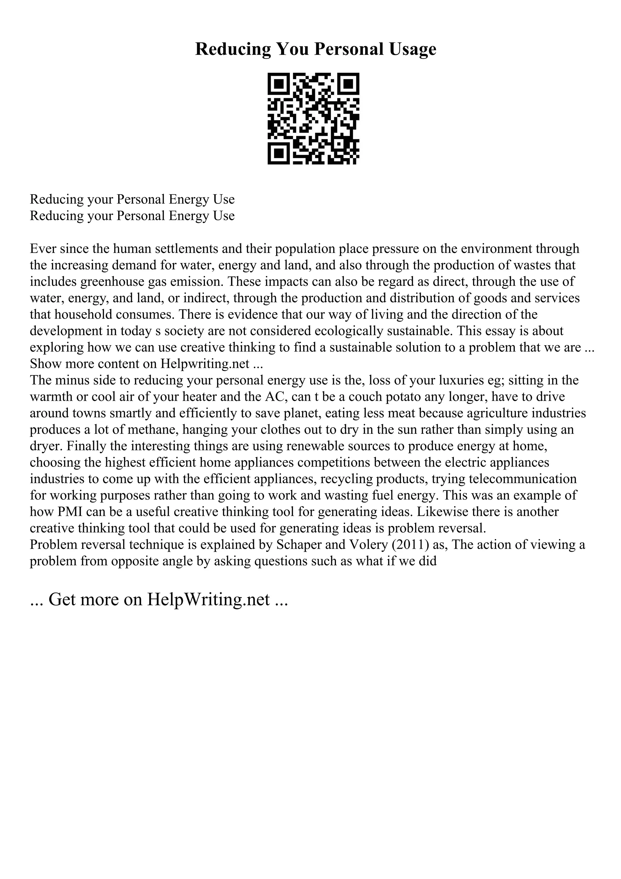 Reducing You Personal Usage
Reducing your Personal Energy Use
Reducing your Personal Energy Use
Ever since the human settlements and their population place pressure on the environment through
the increasing demand for water, energy and land, and also through the production of wastes that
includes greenhouse gas emission. These impacts can also be regard as direct, through the use of
water, energy, and land, or indirect, through the production and distribution of goods and services
that household consumes. There is evidence that our way of living and the direction of the
development in today s society are not considered ecologically sustainable. This essay is about
exploring how we can use creative thinking to find a sustainable solution to a problem that we are ...
Show more content on Helpwriting.net ...
The minus side to reducing your personal energy use is the, loss of your luxuries eg; sitting in the
warmth or cool air of your heater and the AC, can t be a couch potato any longer, have to drive
around towns smartly and efficiently to save planet, eating less meat because agriculture industries
produces a lot of methane, hanging your clothes out to dry in the sun rather than simply using an
dryer. Finally the interesting things are using renewable sources to produce energy at home,
choosing the highest efficient home appliances competitions between the electric appliances
industries to come up with the efficient appliances, recycling products, trying telecommunication
for working purposes rather than going to work and wasting fuel energy. This was an example of
how PMI can be a useful creative thinking tool for generating ideas. Likewise there is another
creative thinking tool that could be used for generating ideas is problem reversal.
Problem reversal technique is explained by Schaper and Volery (2011) as, The action of viewing a
problem from opposite angle by asking questions such as what if we did
... Get more on HelpWriting.net ...
 