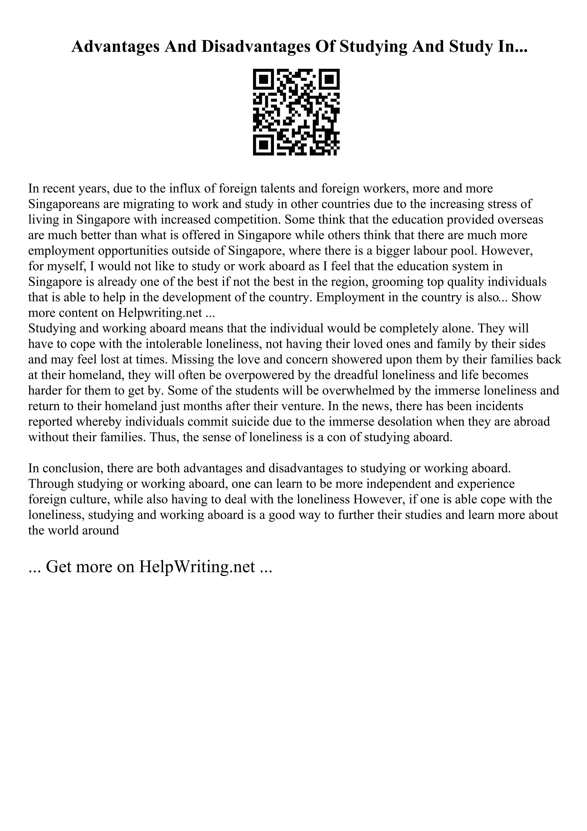 Advantages And Disadvantages Of Studying And Study In...
In recent years, due to the influx of foreign talents and foreign workers, more and more
Singaporeans are migrating to work and study in other countries due to the increasing stress of
living in Singapore with increased competition. Some think that the education provided overseas
are much better than what is offered in Singapore while others think that there are much more
employment opportunities outside of Singapore, where there is a bigger labour pool. However,
for myself, I would not like to study or work aboard as I feel that the education system in
Singapore is already one of the best if not the best in the region, grooming top quality individuals
that is able to help in the development of the country. Employment in the country is also... Show
more content on Helpwriting.net ...
Studying and working aboard means that the individual would be completely alone. They will
have to cope with the intolerable loneliness, not having their loved ones and family by their sides
and may feel lost at times. Missing the love and concern showered upon them by their families back
at their homeland, they will often be overpowered by the dreadful loneliness and life becomes
harder for them to get by. Some of the students will be overwhelmed by the immerse loneliness and
return to their homeland just months after their venture. In the news, there has been incidents
reported whereby individuals commit suicide due to the immerse desolation when they are abroad
without their families. Thus, the sense of loneliness is a con of studying aboard.
In conclusion, there are both advantages and disadvantages to studying or working aboard.
Through studying or working aboard, one can learn to be more independent and experience
foreign culture, while also having to deal with the loneliness However, if one is able cope with the
loneliness, studying and working aboard is a good way to further their studies and learn more about
the world around
... Get more on HelpWriting.net ...
 