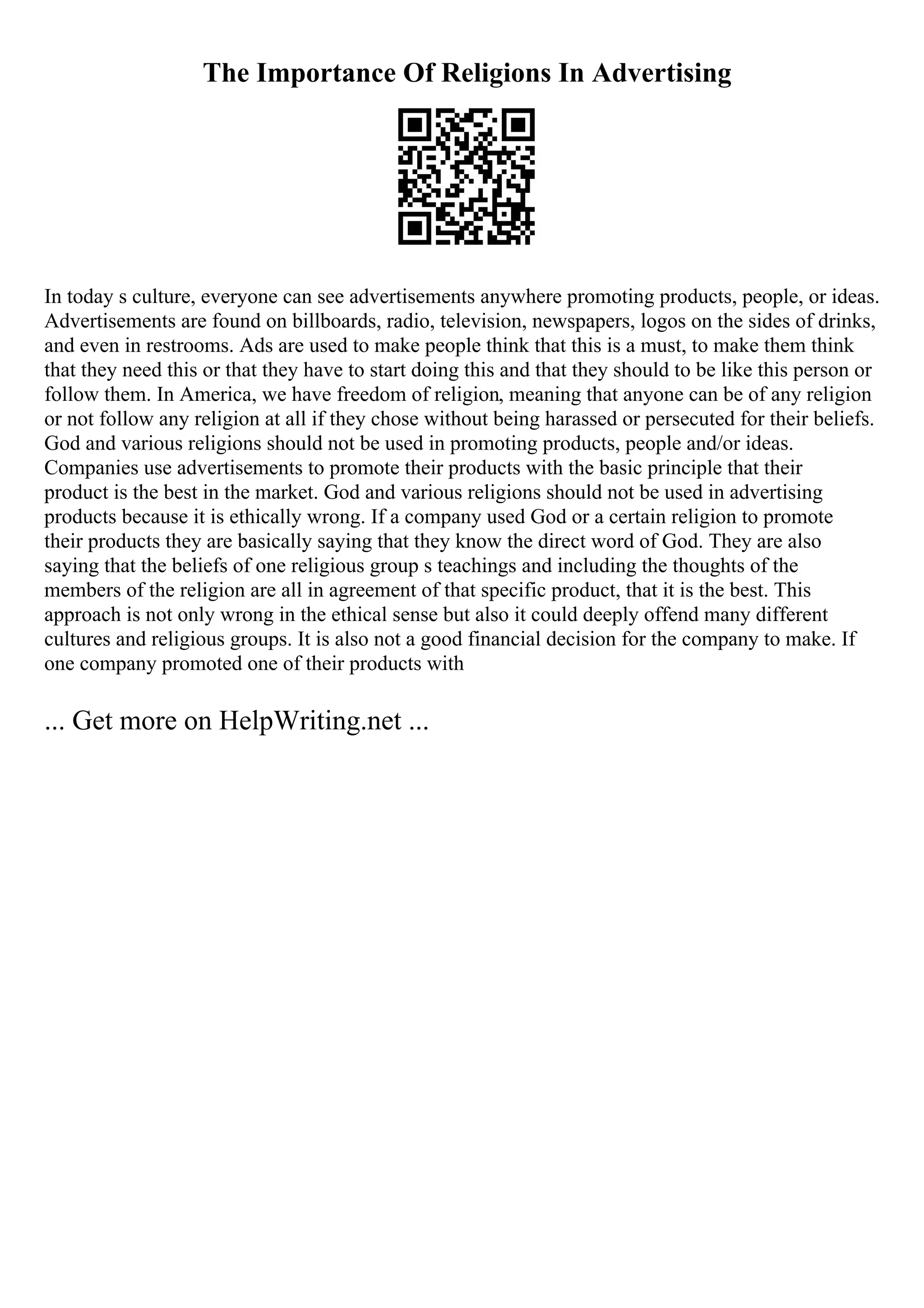 The Importance Of Religions In Advertising
In today s culture, everyone can see advertisements anywhere promoting products, people, or ideas.
Advertisements are found on billboards, radio, television, newspapers, logos on the sides of drinks,
and even in restrooms. Ads are used to make people think that this is a must, to make them think
that they need this or that they have to start doing this and that they should to be like this person or
follow them. In America, we have freedom of religion, meaning that anyone can be of any religion
or not follow any religion at all if they chose without being harassed or persecuted for their beliefs.
God and various religions should not be used in promoting products, people and/or ideas.
Companies use advertisements to promote their products with the basic principle that their
product is the best in the market. God and various religions should not be used in advertising
products because it is ethically wrong. If a company used God or a certain religion to promote
their products they are basically saying that they know the direct word of God. They are also
saying that the beliefs of one religious group s teachings and including the thoughts of the
members of the religion are all in agreement of that specific product, that it is the best. This
approach is not only wrong in the ethical sense but also it could deeply offend many different
cultures and religious groups. It is also not a good financial decision for the company to make. If
one company promoted one of their products with
... Get more on HelpWriting.net ...
 
