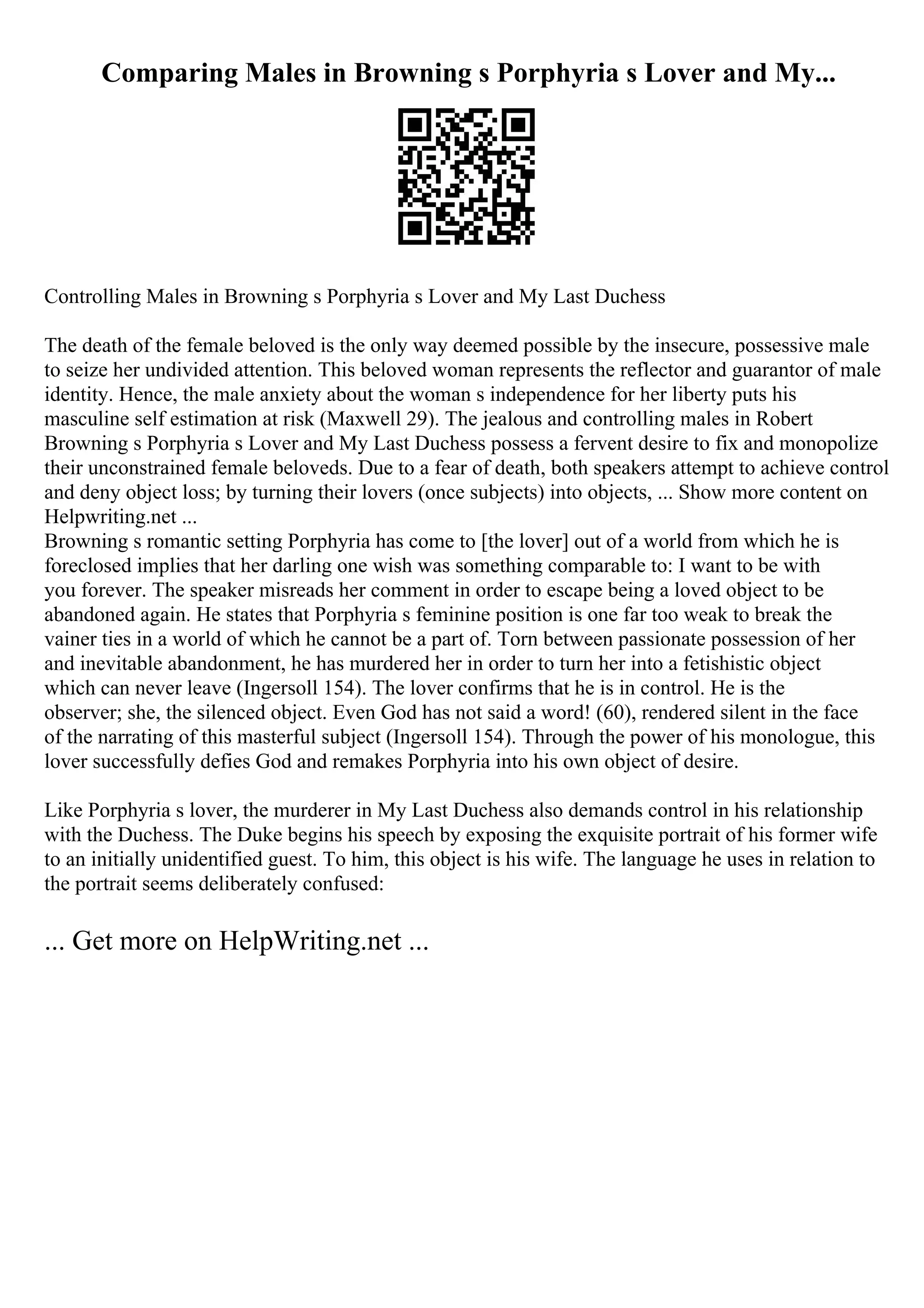 Comparing Males in Browning s Porphyria s Lover and My...
Controlling Males in Browning s Porphyria s Lover and My Last Duchess
The death of the female beloved is the only way deemed possible by the insecure, possessive male
to seize her undivided attention. This beloved woman represents the reflector and guarantor of male
identity. Hence, the male anxiety about the woman s independence for her liberty puts his
masculine self estimation at risk (Maxwell 29). The jealous and controlling males in Robert
Browning s Porphyria s Lover and My Last Duchess possess a fervent desire to fix and monopolize
their unconstrained female beloveds. Due to a fear of death, both speakers attempt to achieve control
and deny object loss; by turning their lovers (once subjects) into objects, ... Show more content on
Helpwriting.net ...
Browning s romantic setting Porphyria has come to [the lover] out of a world from which he is
foreclosed implies that her darling one wish was something comparable to: I want to be with
you forever. The speaker misreads her comment in order to escape being a loved object to be
abandoned again. He states that Porphyria s feminine position is one far too weak to break the
vainer ties in a world of which he cannot be a part of. Torn between passionate possession of her
and inevitable abandonment, he has murdered her in order to turn her into a fetishistic object
which can never leave (Ingersoll 154). The lover confirms that he is in control. He is the
observer; she, the silenced object. Even God has not said a word! (60), rendered silent in the face
of the narrating of this masterful subject (Ingersoll 154). Through the power of his monologue, this
lover successfully defies God and remakes Porphyria into his own object of desire.
Like Porphyria s lover, the murderer in My Last Duchess also demands control in his relationship
with the Duchess. The Duke begins his speech by exposing the exquisite portrait of his former wife
to an initially unidentified guest. To him, this object is his wife. The language he uses in relation to
the portrait seems deliberately confused:
... Get more on HelpWriting.net ...
 