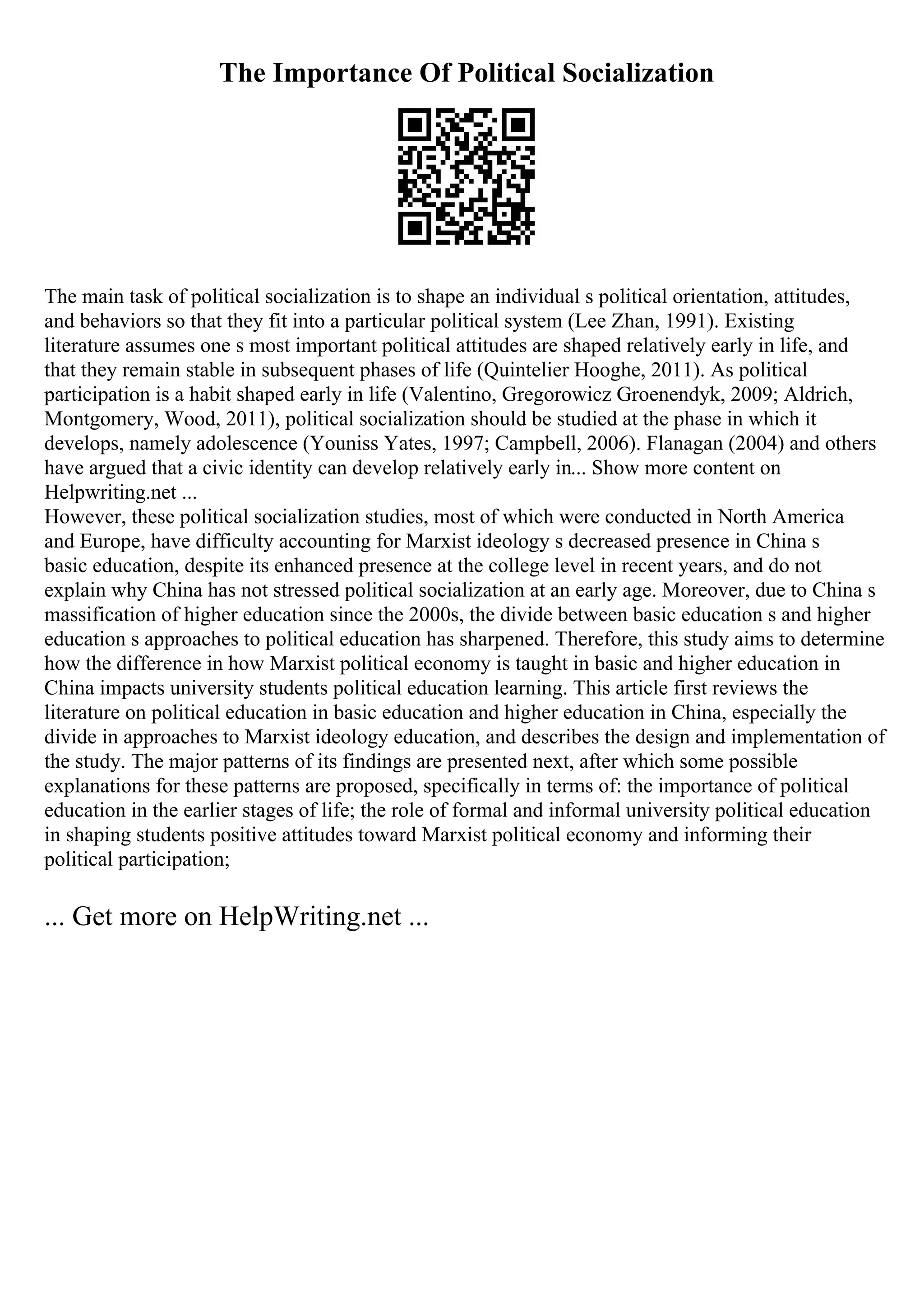 The Importance Of Political Socialization
The main task of political socialization is to shape an individual s political orientation, attitudes,
and behaviors so that they fit into a particular political system (Lee Zhan, 1991). Existing
literature assumes one s most important political attitudes are shaped relatively early in life, and
that they remain stable in subsequent phases of life (Quintelier Hooghe, 2011). As political
participation is a habit shaped early in life (Valentino, Gregorowicz Groenendyk, 2009; Aldrich,
Montgomery, Wood, 2011), political socialization should be studied at the phase in which it
develops, namely adolescence (Youniss Yates, 1997; Campbell, 2006). Flanagan (2004) and others
have argued that a civic identity can develop relatively early in... Show more content on
Helpwriting.net ...
However, these political socialization studies, most of which were conducted in North America
and Europe, have difficulty accounting for Marxist ideology s decreased presence in China s
basic education, despite its enhanced presence at the college level in recent years, and do not
explain why China has not stressed political socialization at an early age. Moreover, due to China s
massification of higher education since the 2000s, the divide between basic education s and higher
education s approaches to political education has sharpened. Therefore, this study aims to determine
how the difference in how Marxist political economy is taught in basic and higher education in
China impacts university students political education learning. This article first reviews the
literature on political education in basic education and higher education in China, especially the
divide in approaches to Marxist ideology education, and describes the design and implementation of
the study. The major patterns of its findings are presented next, after which some possible
explanations for these patterns are proposed, specifically in terms of: the importance of political
education in the earlier stages of life; the role of formal and informal university political education
in shaping students positive attitudes toward Marxist political economy and informing their
political participation;
... Get more on HelpWriting.net ...
 