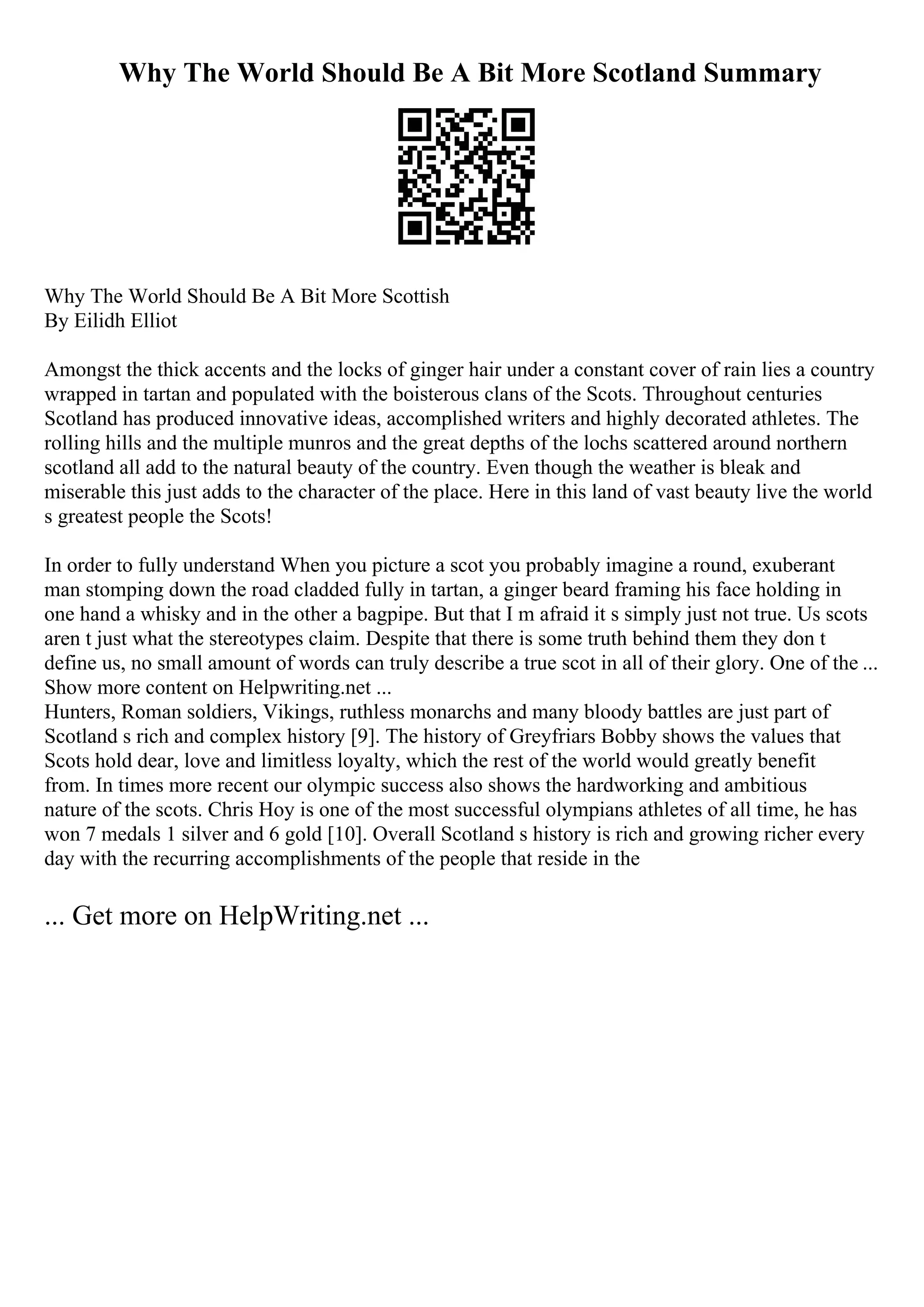 Why The World Should Be A Bit More Scotland Summary
Why The World Should Be A Bit More Scottish
By Eilidh Elliot
Amongst the thick accents and the locks of ginger hair under a constant cover of rain lies a country
wrapped in tartan and populated with the boisterous clans of the Scots. Throughout centuries
Scotland has produced innovative ideas, accomplished writers and highly decorated athletes. The
rolling hills and the multiple munros and the great depths of the lochs scattered around northern
scotland all add to the natural beauty of the country. Even though the weather is bleak and
miserable this just adds to the character of the place. Here in this land of vast beauty live the world
s greatest people the Scots!
In order to fully understand When you picture a scot you probably imagine a round, exuberant
man stomping down the road cladded fully in tartan, a ginger beard framing his face holding in
one hand a whisky and in the other a bagpipe. But that I m afraid it s simply just not true. Us scots
aren t just what the stereotypes claim. Despite that there is some truth behind them they don t
define us, no small amount of words can truly describe a true scot in all of their glory. One of the ...
Show more content on Helpwriting.net ...
Hunters, Roman soldiers, Vikings, ruthless monarchs and many bloody battles are just part of
Scotland s rich and complex history [9]. The history of Greyfriars Bobby shows the values that
Scots hold dear, love and limitless loyalty, which the rest of the world would greatly benefit
from. In times more recent our olympic success also shows the hardworking and ambitious
nature of the scots. Chris Hoy is one of the most successful olympians athletes of all time, he has
won 7 medals 1 silver and 6 gold [10]. Overall Scotland s history is rich and growing richer every
day with the recurring accomplishments of the people that reside in the
... Get more on HelpWriting.net ...
 