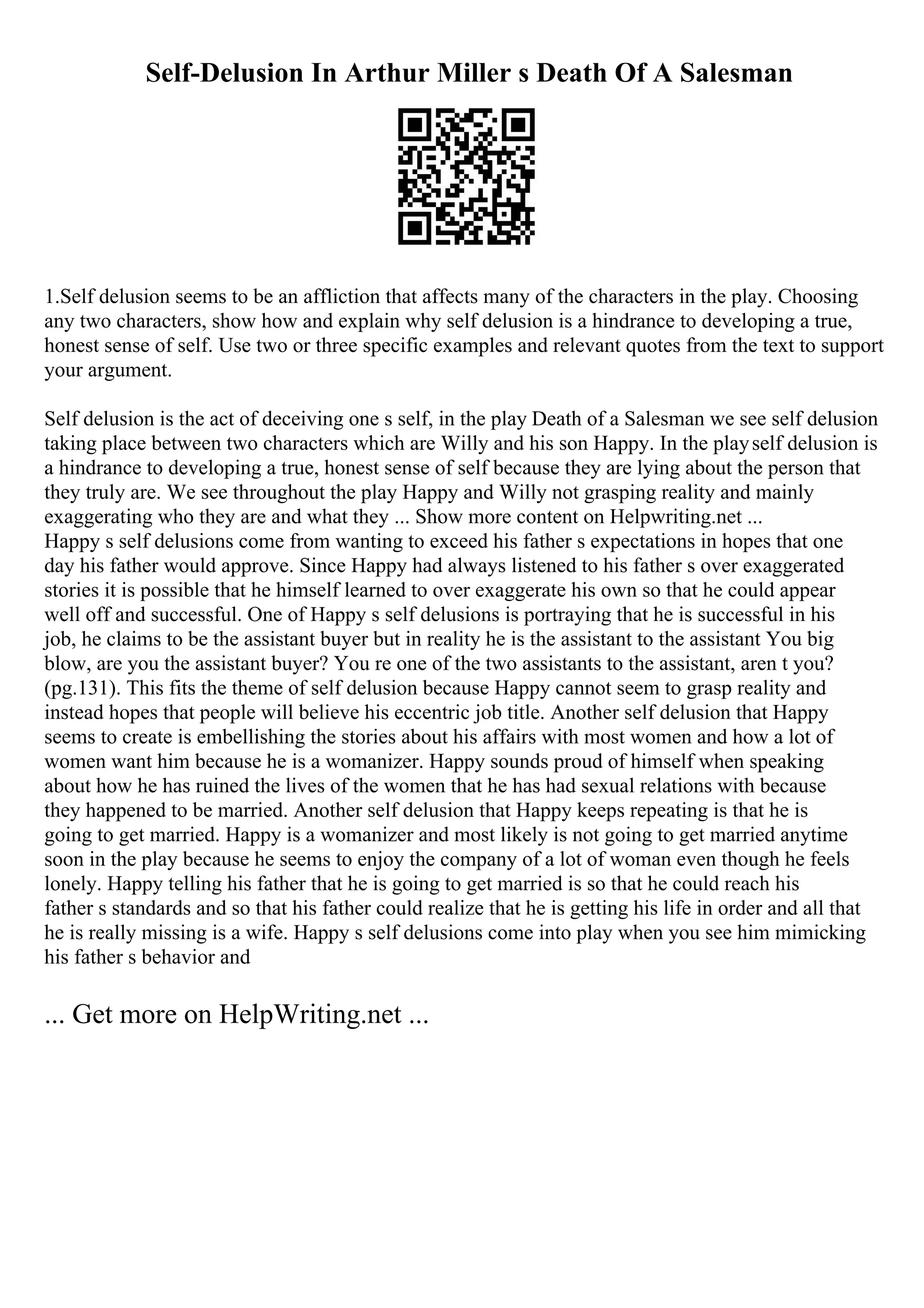 Self-Delusion In Arthur Miller s Death Of A Salesman
1.Self delusion seems to be an affliction that affects many of the characters in the play. Choosing
any two characters, show how and explain why self delusion is a hindrance to developing a true,
honest sense of self. Use two or three specific examples and relevant quotes from the text to support
your argument.
Self delusion is the act of deceiving one s self, in the play Death of a Salesman we see self delusion
taking place between two characters which are Willy and his son Happy. In the playself delusion is
a hindrance to developing a true, honest sense of self because they are lying about the person that
they truly are. We see throughout the play Happy and Willy not grasping reality and mainly
exaggerating who they are and what they ... Show more content on Helpwriting.net ...
Happy s self delusions come from wanting to exceed his father s expectations in hopes that one
day his father would approve. Since Happy had always listened to his father s over exaggerated
stories it is possible that he himself learned to over exaggerate his own so that he could appear
well off and successful. One of Happy s self delusions is portraying that he is successful in his
job, he claims to be the assistant buyer but in reality he is the assistant to the assistant You big
blow, are you the assistant buyer? You re one of the two assistants to the assistant, aren t you?
(pg.131). This fits the theme of self delusion because Happy cannot seem to grasp reality and
instead hopes that people will believe his eccentric job title. Another self delusion that Happy
seems to create is embellishing the stories about his affairs with most women and how a lot of
women want him because he is a womanizer. Happy sounds proud of himself when speaking
about how he has ruined the lives of the women that he has had sexual relations with because
they happened to be married. Another self delusion that Happy keeps repeating is that he is
going to get married. Happy is a womanizer and most likely is not going to get married anytime
soon in the play because he seems to enjoy the company of a lot of woman even though he feels
lonely. Happy telling his father that he is going to get married is so that he could reach his
father s standards and so that his father could realize that he is getting his life in order and all that
he is really missing is a wife. Happy s self delusions come into play when you see him mimicking
his father s behavior and
... Get more on HelpWriting.net ...
 