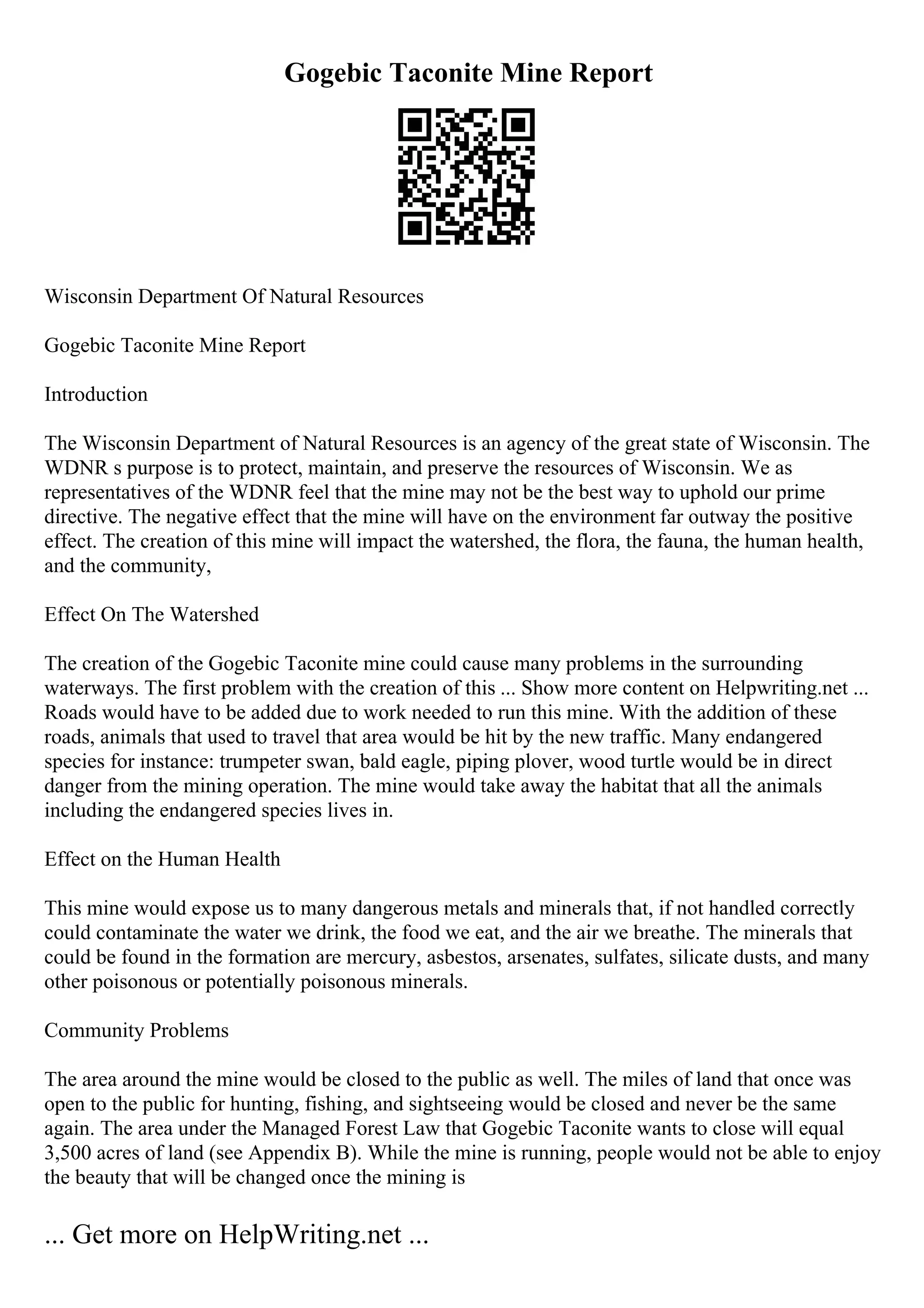 Gogebic Taconite Mine Report
Wisconsin Department Of Natural Resources
Gogebic Taconite Mine Report
Introduction
The Wisconsin Department of Natural Resources is an agency of the great state of Wisconsin. The
WDNR s purpose is to protect, maintain, and preserve the resources of Wisconsin. We as
representatives of the WDNR feel that the mine may not be the best way to uphold our prime
directive. The negative effect that the mine will have on the environment far outway the positive
effect. The creation of this mine will impact the watershed, the flora, the fauna, the human health,
and the community,
Effect On The Watershed
The creation of the Gogebic Taconite mine could cause many problems in the surrounding
waterways. The first problem with the creation of this ... Show more content on Helpwriting.net ...
Roads would have to be added due to work needed to run this mine. With the addition of these
roads, animals that used to travel that area would be hit by the new traffic. Many endangered
species for instance: trumpeter swan, bald eagle, piping plover, wood turtle would be in direct
danger from the mining operation. The mine would take away the habitat that all the animals
including the endangered species lives in.
Effect on the Human Health
This mine would expose us to many dangerous metals and minerals that, if not handled correctly
could contaminate the water we drink, the food we eat, and the air we breathe. The minerals that
could be found in the formation are mercury, asbestos, arsenates, sulfates, silicate dusts, and many
other poisonous or potentially poisonous minerals.
Community Problems
The area around the mine would be closed to the public as well. The miles of land that once was
open to the public for hunting, fishing, and sightseeing would be closed and never be the same
again. The area under the Managed Forest Law that Gogebic Taconite wants to close will equal
3,500 acres of land (see Appendix B). While the mine is running, people would not be able to enjoy
the beauty that will be changed once the mining is
... Get more on HelpWriting.net ...
 
