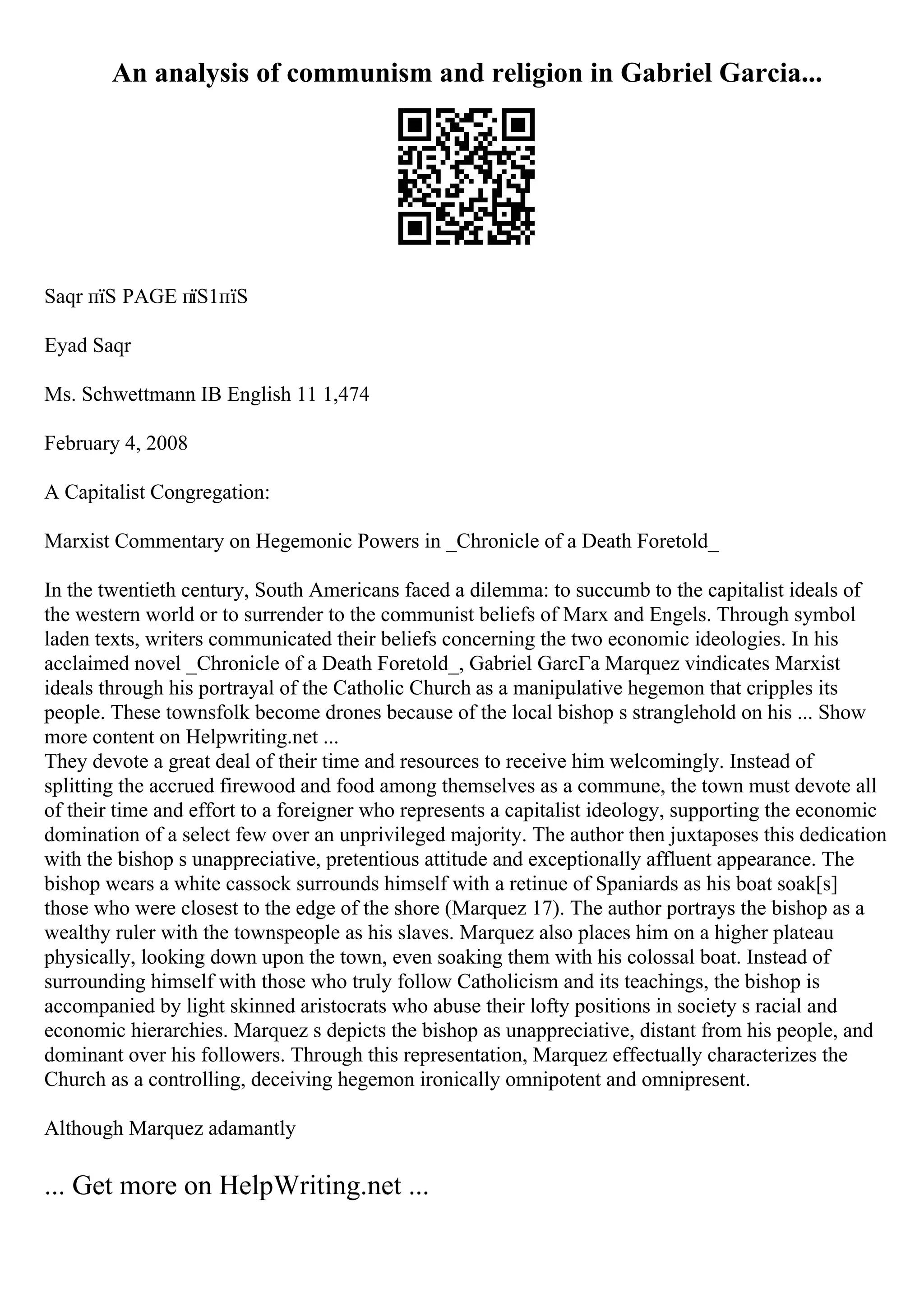 An analysis of communism and religion in Gabriel Garcia...
Saqr пїЅ PAGE пїЅ1пїЅ
Eyad Saqr
Ms. Schwettmann IB English 11 1,474
February 4, 2008
A Capitalist Congregation:
Marxist Commentary on Hegemonic Powers in _Chronicle of a Death Foretold_
In the twentieth century, South Americans faced a dilemma: to succumb to the capitalist ideals of
the western world or to surrender to the communist beliefs of Marx and Engels. Through symbol
laden texts, writers communicated their beliefs concerning the two economic ideologies. In his
acclaimed novel _Chronicle of a Death Foretold_, Gabriel GarcГa Marquez vindicates Marxist
ideals through his portrayal of the Catholic Church as a manipulative hegemon that cripples its
people. These townsfolk become drones because of the local bishop s stranglehold on his ... Show
more content on Helpwriting.net ...
They devote a great deal of their time and resources to receive him welcomingly. Instead of
splitting the accrued firewood and food among themselves as a commune, the town must devote all
of their time and effort to a foreigner who represents a capitalist ideology, supporting the economic
domination of a select few over an unprivileged majority. The author then juxtaposes this dedication
with the bishop s unappreciative, pretentious attitude and exceptionally affluent appearance. The
bishop wears a white cassock surrounds himself with a retinue of Spaniards as his boat soak[s]
those who were closest to the edge of the shore (Marquez 17). The author portrays the bishop as a
wealthy ruler with the townspeople as his slaves. Marquez also places him on a higher plateau
physically, looking down upon the town, even soaking them with his colossal boat. Instead of
surrounding himself with those who truly follow Catholicism and its teachings, the bishop is
accompanied by light skinned aristocrats who abuse their lofty positions in society s racial and
economic hierarchies. Marquez s depicts the bishop as unappreciative, distant from his people, and
dominant over his followers. Through this representation, Marquez effectually characterizes the
Church as a controlling, deceiving hegemon ironically omnipotent and omnipresent.
Although Marquez adamantly
... Get more on HelpWriting.net ...
 