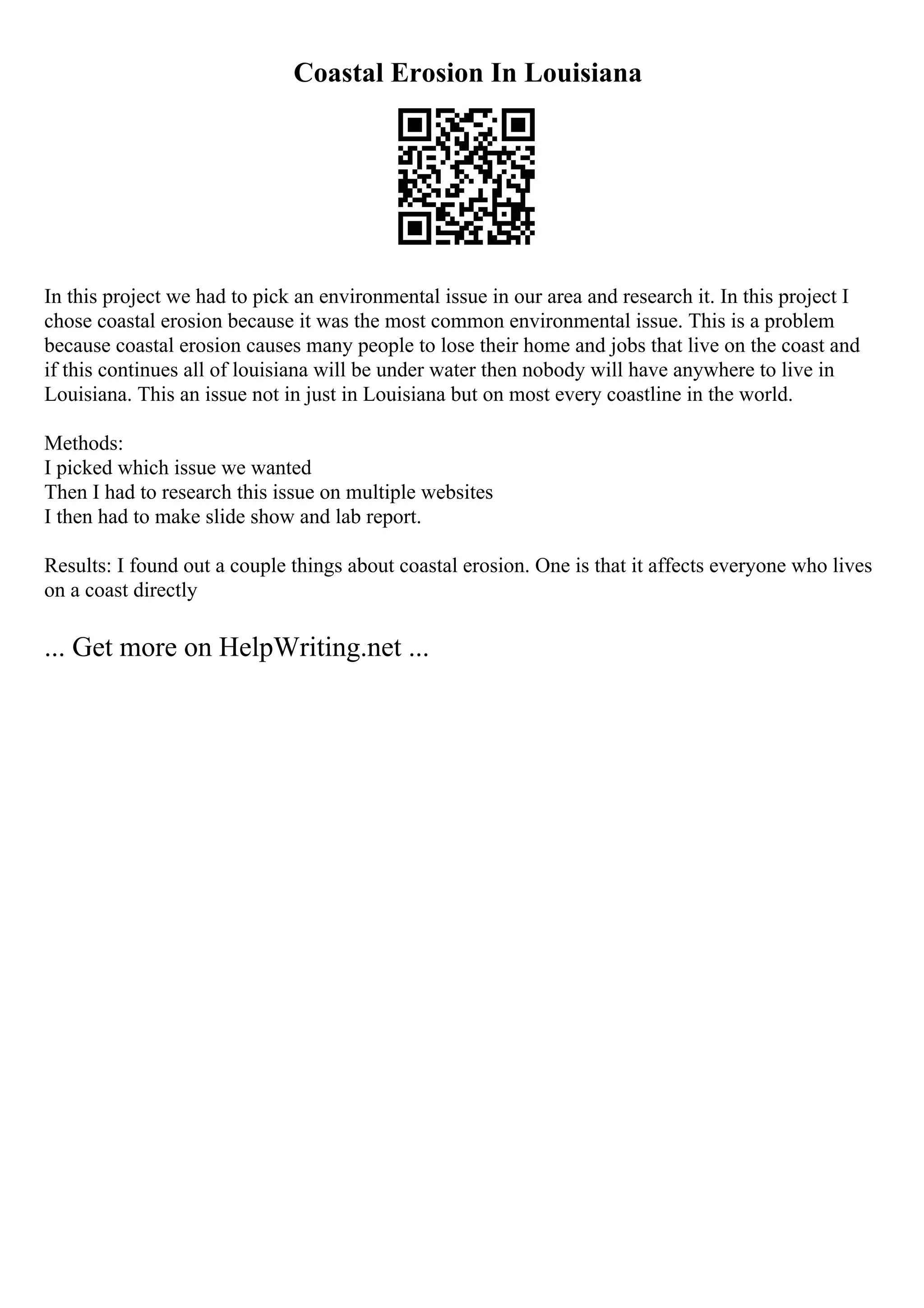 Coastal Erosion In Louisiana
In this project we had to pick an environmental issue in our area and research it. In this project I
chose coastal erosion because it was the most common environmental issue. This is a problem
because coastal erosion causes many people to lose their home and jobs that live on the coast and
if this continues all of louisiana will be under water then nobody will have anywhere to live in
Louisiana. This an issue not in just in Louisiana but on most every coastline in the world.
Methods:
I picked which issue we wanted
Then I had to research this issue on multiple websites
I then had to make slide show and lab report.
Results: I found out a couple things about coastal erosion. One is that it affects everyone who lives
on a coast directly
... Get more on HelpWriting.net ...
 