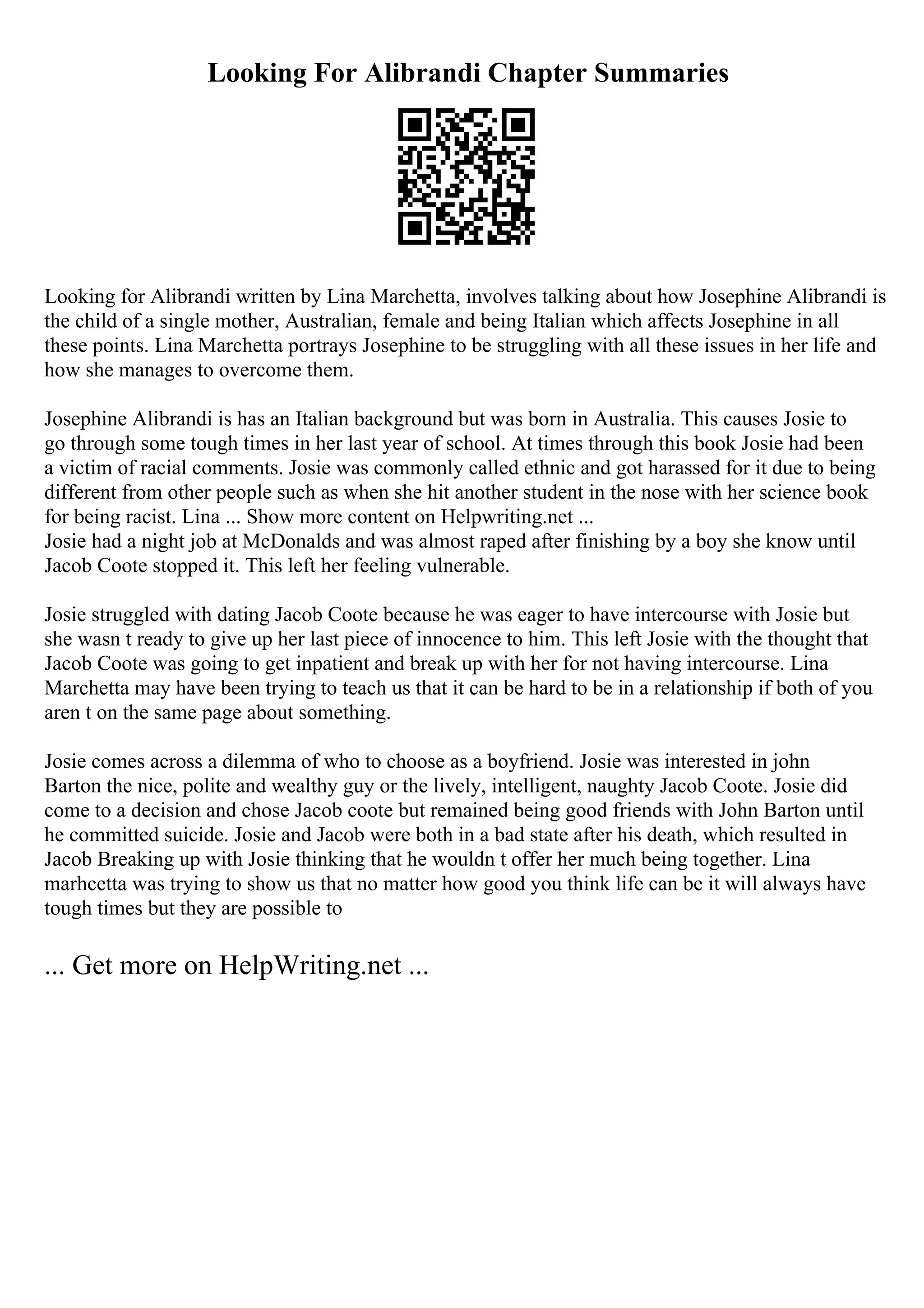 Looking For Alibrandi Chapter Summaries
Looking for Alibrandi written by Lina Marchetta, involves talking about how Josephine Alibrandi is
the child of a single mother, Australian, female and being Italian which affects Josephine in all
these points. Lina Marchetta portrays Josephine to be struggling with all these issues in her life and
how she manages to overcome them.
Josephine Alibrandi is has an Italian background but was born in Australia. This causes Josie to
go through some tough times in her last year of school. At times through this book Josie had been
a victim of racial comments. Josie was commonly called ethnic and got harassed for it due to being
different from other people such as when she hit another student in the nose with her science book
for being racist. Lina ... Show more content on Helpwriting.net ...
Josie had a night job at McDonalds and was almost raped after finishing by a boy she know until
Jacob Coote stopped it. This left her feeling vulnerable.
Josie struggled with dating Jacob Coote because he was eager to have intercourse with Josie but
she wasn t ready to give up her last piece of innocence to him. This left Josie with the thought that
Jacob Coote was going to get inpatient and break up with her for not having intercourse. Lina
Marchetta may have been trying to teach us that it can be hard to be in a relationship if both of you
aren t on the same page about something.
Josie comes across a dilemma of who to choose as a boyfriend. Josie was interested in john
Barton the nice, polite and wealthy guy or the lively, intelligent, naughty Jacob Coote. Josie did
come to a decision and chose Jacob coote but remained being good friends with John Barton until
he committed suicide. Josie and Jacob were both in a bad state after his death, which resulted in
Jacob Breaking up with Josie thinking that he wouldn t offer her much being together. Lina
marhcetta was trying to show us that no matter how good you think life can be it will always have
tough times but they are possible to
... Get more on HelpWriting.net ...
 