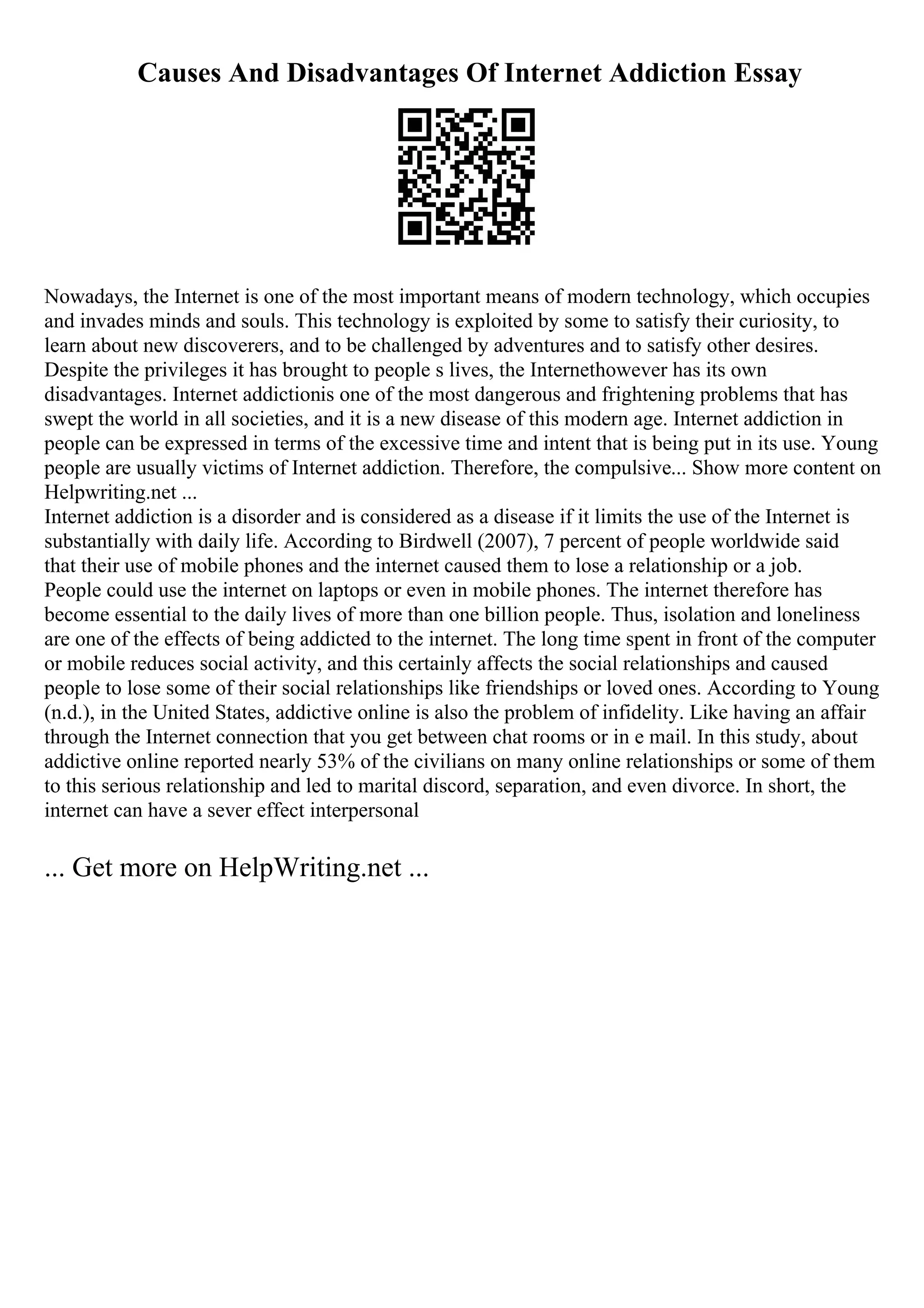 Causes And Disadvantages Of Internet Addiction Essay
Nowadays, the Internet is one of the most important means of modern technology, which occupies
and invades minds and souls. This technology is exploited by some to satisfy their curiosity, to
learn about new discoverers, and to be challenged by adventures and to satisfy other desires.
Despite the privileges it has brought to people s lives, the Internethowever has its own
disadvantages. Internet addictionis one of the most dangerous and frightening problems that has
swept the world in all societies, and it is a new disease of this modern age. Internet addiction in
people can be expressed in terms of the excessive time and intent that is being put in its use. Young
people are usually victims of Internet addiction. Therefore, the compulsive... Show more content on
Helpwriting.net ...
Internet addiction is a disorder and is considered as a disease if it limits the use of the Internet is
substantially with daily life. According to Birdwell (2007), 7 percent of people worldwide said
that their use of mobile phones and the internet caused them to lose a relationship or a job.
People could use the internet on laptops or even in mobile phones. The internet therefore has
become essential to the daily lives of more than one billion people. Thus, isolation and loneliness
are one of the effects of being addicted to the internet. The long time spent in front of the computer
or mobile reduces social activity, and this certainly affects the social relationships and caused
people to lose some of their social relationships like friendships or loved ones. According to Young
(n.d.), in the United States, addictive online is also the problem of infidelity. Like having an affair
through the Internet connection that you get between chat rooms or in e mail. In this study, about
addictive online reported nearly 53% of the civilians on many online relationships or some of them
to this serious relationship and led to marital discord, separation, and even divorce. In short, the
internet can have a sever effect interpersonal
... Get more on HelpWriting.net ...
 
