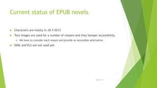 Current status of EPUB novels
 Characters are mostly in JIS X 0213
 Text images are used for a number of reasons and they hamper accessibility.
 We have to consider each reason and provide an accessible alternative.
 SSML and PLS are not used yet.
2016/11/17 6
 