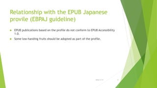 Relationship with the EPUB Japanese
provile (EBPAJ guideline)
 EPUB publications based on the profile do not conform to EPUB Accessibility
1.0.
 Some low-handing fruits should be adopted as part of the profile.
2016/11/17 8
 