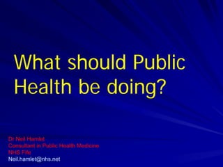 What should Public
Health be doing?
Dr Neil Hamlet
Consultant in Public Health Medicine
NHS Fife
Neil.hamlet@nhs.net
 