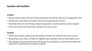Location and facilities
Location
• Do you need or want to be near family and friends and how far away you are prepared to live?
• How will you travel there and what is the cost of living away from home?
• Remember that the cost of living is likely to be greater in London and the south of England
• Check out how far out of town your campus is for your course
Facilities
• Within your location, what social and academic facilities are important for you to access?
• Depending on your likes, consider the nightlife, sports facilities, libraries and student union
• Don’t forget necessary facilities that will be part of your daily life, so consider the choice and
proximity of supermarkets and doctor surgeries
 