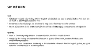 Cost and quality
Cost
• What can you and your family afford? English universities are able to charge tuition fees that are
as much as £9,000 per academic year
• Bursaries and scholarships are available to help those from low-income families
• Check out student loans and how much you would need to repay and over what time period
Quality
• Look at university league tables to see how your potential university rates
• Weigh up the ratings with other factors such as quality of research, student feedback and
employment prospects
• Remember that universities appearing at the top of the table will demand higher grades, so again,
consider the likelihood of achieving these
 