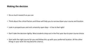 Making the decision
• Do as much research as you can
• Think about the critical factors and these will help you to narrow down your course and location
• Look in prospectuses and visit university open days – it has to feel right!
• Don’t take the decision lightly. Most students drop out in the first year due to poor course choice
• Start with the right course for you and follow this up with your preferred location. All the other
things in your wish list may become a bonus.
 