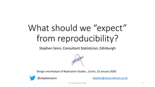 What should we “expect”
from reproducibility?
Stephen Senn, Consultant Statistician, Edinburgh
(c) Stephen Senn 2020 1
Design and Analysis of Replication Studies , Zurich, 23 January 2020
stephen@senns.demon.co.uk
 