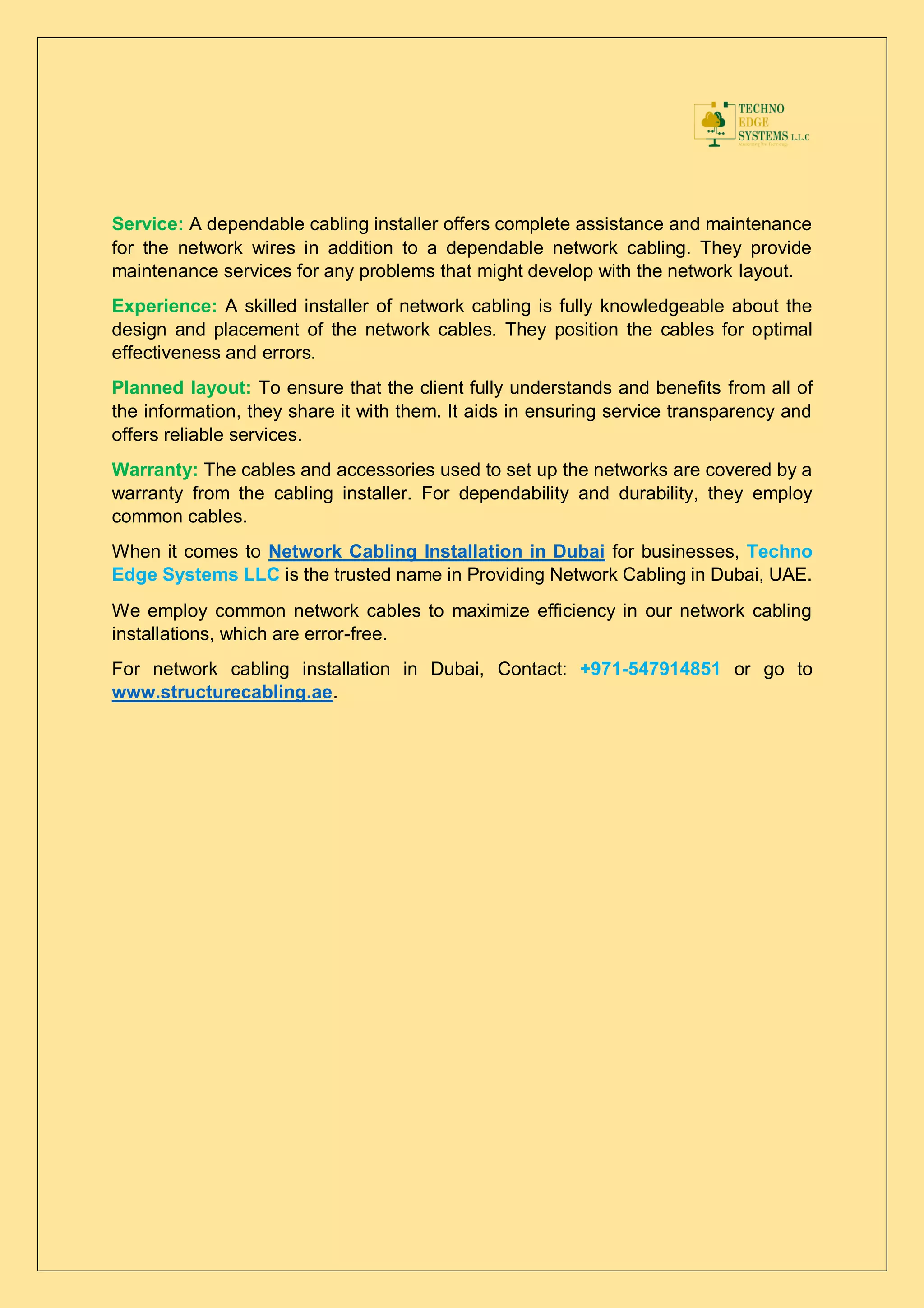 Service: A dependable cabling installer offers complete assistance and maintenance
for the network wires in addition to a dependable network cabling. They provide
maintenance services for any problems that might develop with the network layout.
Experience: A skilled installer of network cabling is fully knowledgeable about the
design and placement of the network cables. They position the cables for optimal
effectiveness and errors.
Planned layout: To ensure that the client fully understands and benefits from all of
the information, they share it with them. It aids in ensuring service transparency and
offers reliable services.
Warranty: The cables and accessories used to set up the networks are covered by a
warranty from the cabling installer. For dependability and durability, they employ
common cables.
When it comes to Network Cabling Installation in Dubai for businesses, Techno
Edge Systems LLC is the trusted name in Providing Network Cabling in Dubai, UAE.
We employ common network cables to maximize efficiency in our network cabling
installations, which are error-free.
For network cabling installation in Dubai, Contact: +971-547914851 or go to
www.structurecabling.ae.
 