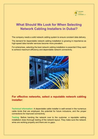 What Should We Look for When Selecting
Network Cabling Installers in Dubai?
The company needs a solid network cabling system to ensure constant data delivery.
The demand for dependable network cabling installation is growing in importance as
high-speed data transfer services become more prevalent.
For enterprises, selecting the best network cabling installation is essential if they want
to achieve maximum efficiency and dependable network connectivity.
For effective networks, select a reputable network cabling
installer:
Technical information: A dependable cable installer is well-versed in the numerous
cable kinds that are employed, the potential for future inclusions, and the proper
connections for improved connectivity.
Testing: Before handing the network over to the customer, a reputable cabling
installation does thorough testing of the network layout. They make sure the network
wires are working properly and there are no gaps.
 