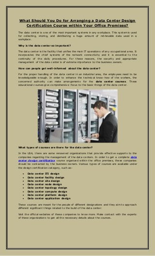 What Should You Do for Arranging a Data Center Design
Certification Course within Your Office Premises?
The data center is one of the most important systems in any workplace. This system is used
for collecting, storing, and distributing a huge amount of retrievable data used in a
workplace.
Why is the data center so important?
The data center is the facility that unifies the main IT operations of any occupational area. It
incorporates the chief systems of the network connectivity and it is essential to the
continuity of the daily procedures. For these reasons, the security and appropriate
management of the data center is of extreme importance to the business owners.
How can people get well-informed about the data center?
For the proper handling of the data center in an industrial area, the employees need to be
knowledgeable enough. In order to enhance the technical know-how of the workers, the
concerned authority can make arrangements for the data center courses. These
educational courses give comprehensive focus to the basic things of the data center.
What types of courses are there for the data center?
In the USA, there are some renowned organizations that provide effective supports to the
companies regarding the management of the data centers. In order to get a complete data
center design certification course organized within the office premises, these companies
should be contacted by the business owners. Various types of courses are available under
the design certification category, such as:
 Data center ITI design
 Data center facility design
 Data center site design
 Data center node design
 Data center topology design
 Data center compute design
 Data center platform design
 Data center application design
These courses are meant for the people of different designations and they aim to approach
different significant things related to the build of the data center.
Visit the official websites of these companies to know more. Make contact with the experts
of these organizations to get all the necessary details about the courses.
 
