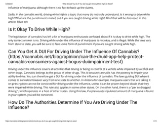 4/24/2021 What Should You Do If You Get Caught Driving While High on Weed?
https://cannabis.net/blog/opinion/what-should-you-do-if-you-get-caught-driving-while-high-on-weed 4/15
in uence of marijuana; although there is no fact to back up the claims.
Sadly, In the cannabis world, driving while high is a topic that many do not truly understand. Is it wrong to drive while
high? What are the punishments meted out if you are caught driving while high? All of that will be discussed in this
article. Read on!
Is It Okay To Drive While High?
The legalization of cannabis has left a lot of marijuana enthusiasts confused about if it is okay to drive while high. The
only correct answer is no. Driving while under the in uence of marijuana is not okay, and is illegal. While the laws vary
from state to state, you will be sure to face some form of punishment if you are caught driving while high.
Can You Get A DUI For Driving Under The In uence Of Cannabis?
(https://cannabis.net/blog/opinion/can-the-druid-app-help-protect-
cannabis-consumers-against-bogus-duiimpairment-test)
Driving under the in uence covers all activities that driving or being in control of a vehicle while impaired by alcohol and
other drugs. Cannabis belongs to the group of other drugs. This is because cannabis has the potency to impair your
ability to drive. You can therefore get a DUI for driving under the in uence of cannabis. The laws guiding DUI when it
comes to cannabis however vary from one state to another. In Arizona for example, marijuana users that are taking it
on prescription can not be convicted for driving under the in uence, unless it can be proven beyond doubt that they
were impaired while driving. This rule also applies in some other states. On the other hand, there is a "per se drugged
driving ", which operates in a host of other states. Using this law, if a previously stipulated amount of marijuana is found
in your system, you will be convicted.
How Do The Authorities Determine If You Are Driving Under The
In uence?
 