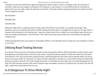 4/24/2021 What Should You Do If You Get Caught Driving While High on Weed?
https://cannabis.net/blog/opinion/what-should-you-do-if-you-get-caught-driving-while-high-on-weed 5/15
The police are the law enforcement agency charged with determining if a driver is traveling under the in uence of
cannabis. Unless you are caught in possession of marijuana or say a bong, it is a very di cult task for the police to
determine if you are really under the in uence of cannabis. They rely mostly on physical symptoms to check the driver.
These symptoms include:
Slurred speech
Bloodshot eyes
Cannabis odor.
While this helps them in spotting drivers driving under the in uence of cannabis, it is usually not enough. They,
therefore, carry out a sobriety test which involves making the driver walk in a straight line or stand on one leg. There is
however still a loophole in the sobriety test,  study has shown that chronic smokers are most likely to pass the test, as
they are usually coordinated in such situations. This means that only novice smokers are most likely to be detected
using this test.
If after passing these tests, the suspicion of the police o cers is not satis ed, they can take you into custody for a blood
or urine test.
Utilizing Road Testing Devices
As a result of the inaccuracy of the physical check carried out by police o cers, e orts have been made to invent road
testing devices that will produce more accurate results. Using these devices, swabs of saliva are taken from the driver
and tested for THC. But just like with a physical check, road testing devices also have some loopholes which can bring
about inaccurate results. For example, if a driver has been exposed to cannabis on a second-hand level, this device will
produce a positive result for THC, even though the driver is most likely not even high. Also, the road testing devices can
spot THC that has been stored in the driver's body for days and weeks, and return a positive test. So even if you are not
high, a swab test could indicate that you are.
Is It Dangerous To Drive While High?
 