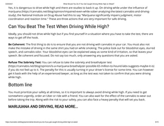 4/24/2021 What Should You Do If You Get Caught Driving While High on Weed?
https://cannabis.net/blog/opinion/what-should-you-do-if-you-get-caught-driving-while-high-on-weed 6/15
Yes, it is dangerous to drive while high and there are studies to back it up. On driving while under the in uence of
marijuana (https://cannabis.net/blog/opinion/impaired-even-while-sober-analyzing-the-latest-cannabis-and-driving-
study), the National Institute on Drug Abuse had this to say "Marijuana signi cantly impairs judgment, motor
coordination and reaction time." These are three actions that are very important for safe driving.
Can You Beat The Test When Driving While High?
Ideally, you should not drive while high but if you nd yourself in a situation where you have to take the test, there are
ways to get o the hook.
Be Coherent: The rst thing to do is to ensure that you are not driving with cannabis in your car. You must also not
make the mistake of driving in the same shirt you had on while smoking. The police look out for bloodshot eyes, slurred
speech, and cannabis odor. Your bloodshot eyes can be explained away as some kind of irritation, so that leaves your
speech. Be coherent and focused. Do not say too much, only answering any questions that you are asked.
Refuse The Sobriety Test: You can refuse to take the sobriety and breathalyzer test
(https://cannabis.net/blog/opinion/is-a-marijuana-breathalyzer-possible-65-million-to-hound-labs-suggests-maybe-it-is)
if you do not feel up to it. The penalty for this is usually turning in your driver's license for some time. You can however
get it back with the help of an experienced lawyer, as long as the test was not taken to con rm that you were driving
while high.
Bottom line
You must prioritize your safety at all times, so it is important to always avoid driving while high. If you need to get
somewhere urgently, order an Uber or ride with a friend. You can also wait for the e ect of the cannabis to wear out
before taking the trip. Along with the risk to your safety, you can also face a heavy penalty that will set you back.
MARIJUANA AND DRIVING, READ MORE...
 