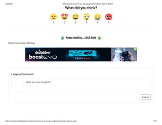 4/24/2021 What Should You Do If You Get Caught Driving While High on Weed?
https://cannabis.net/blog/opinion/what-should-you-do-if-you-get-caught-driving-while-high-on-weed 8/15
What did you think?
  Keep reading... click here  
(https://cannabis.net/blog)
0 0 0 0 0 0
Leave a Comment:
Submit
What are your thoughts?
 
