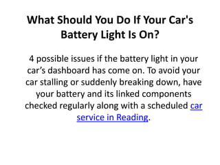What Should You Do If Your Car's
Battery Light Is On?
4 possible issues if the battery light in your
car’s dashboard has come on. To avoid your
car stalling or suddenly breaking down, have
your battery and its linked components
checked regularly along with a scheduled car
service in Reading.
 