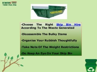 •Choose The Right Skip Bin Hire
According To The Waste Generated
•Disassemble The Bulky Items
•Organise Your Rubbish Thoughtfully
•Take Note Of The Weight Restrictions
•Do Keep An Eye On Your Skip Bin
 