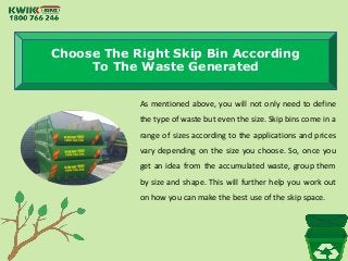 Choose The Right Skip Bin According
To The Waste Generated
As mentioned above, you will not only need to define
the type of waste but even the size. Skip bins come in a
range of sizes according to the applications and prices
vary depending on the size you choose. So, once you
get an idea from the accumulated waste, group them
by size and shape. This will further help you work out
on how you can make the best use of the skip space.
 